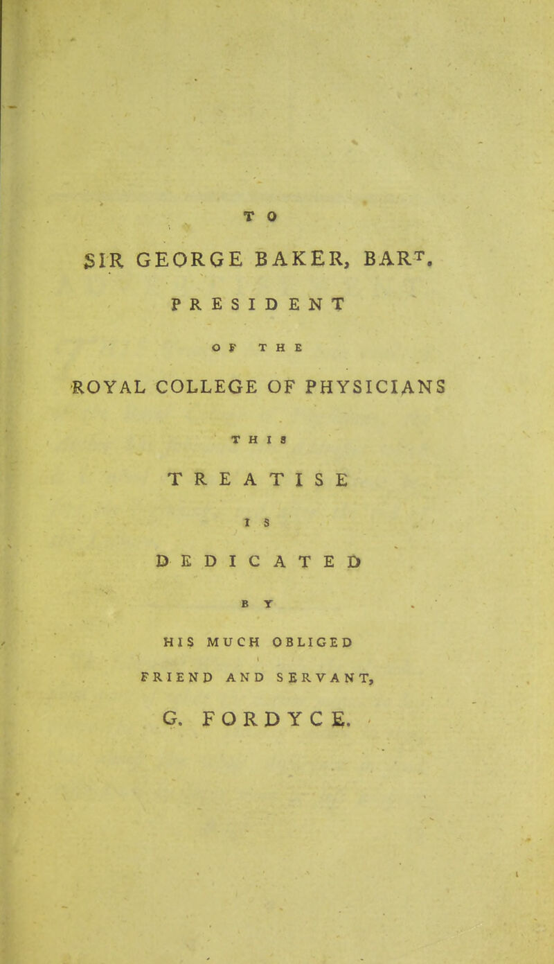 SIR GEORGE BAKER, BART. PRESIDENT OF THE ROYAL COLLEGE OF PHYSICIANS THIS TREATISE i s DEDICATED b r . HIS MUCH OBLIGED FRIEND AND SERVANT, G. FORDYCE.