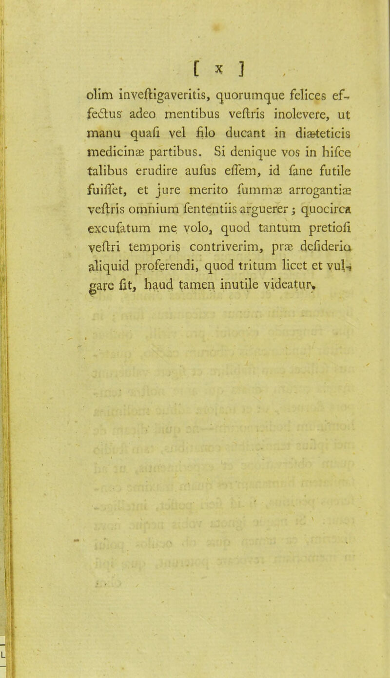 olim inveftigaveritis, quorumque felices ef- fectus' adeo mentibus veflris inolevere, ut manu quafi vel filo ducant in diasteticis medicinas partibus. Si denique vos in hifce talibus erudire aufus effem, id fane futile fuiffet, et jure merito fummas arrogantia* veflris omnium fententiis arguerer; quocirca excufatum me volo3 quod tantum pretioli veflri temporis contriverim, prae defideria aliquid proferendi, quod tritum licet et vul^ gare fit, haud tamen inutile videatur>