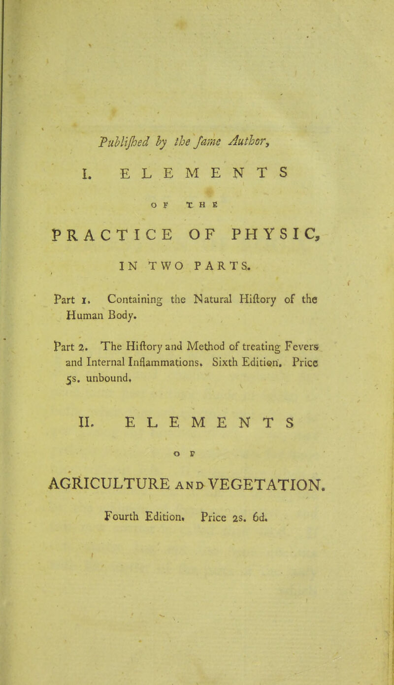 Vubl'ijhed by the fame Author, I. ELEMENTS OF THE PRACTICE OF PHYSIC, IN TWO PARTS. Part i. Containing the Natural Hiftory of the Human Body. Part 2. The Hiftory and Method of treating Fevers and Internal Inflammations. Sixth Edition. Price 5s. unbound. II. ELEMENTS o r AGRICULTURE and VEGETATION. Fourth Editiom Price 2s. 6d.