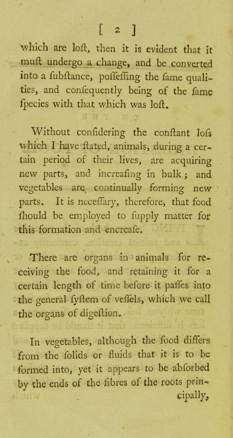 which are loft, then it is evident that it muft undergo a change, and be converted into a fubftance, pofleffing the fame quali- ties, and confequently being of the fame fpecies with that which was loft. Without confidering the conftant lofs which I have ftated, animals, during a cer- tain period of their lives, are acquiring new parts, and increafing in bulk; and vegetables are continually forming new parts. It is necefTary, therefore, that food fhould be employed to fupply matter for this formation and encreafe. There are organs in animals for re- ceiving the food, and retaining it for a certain length of time before it paries into the general fyftem of veftels, which we call the organs of digeftion. In vegetables, although the food differs from the folids or fluids that it is to be formed into, yet it appears to be abforbed by the ends of the fibres of the roots prin- cipally,