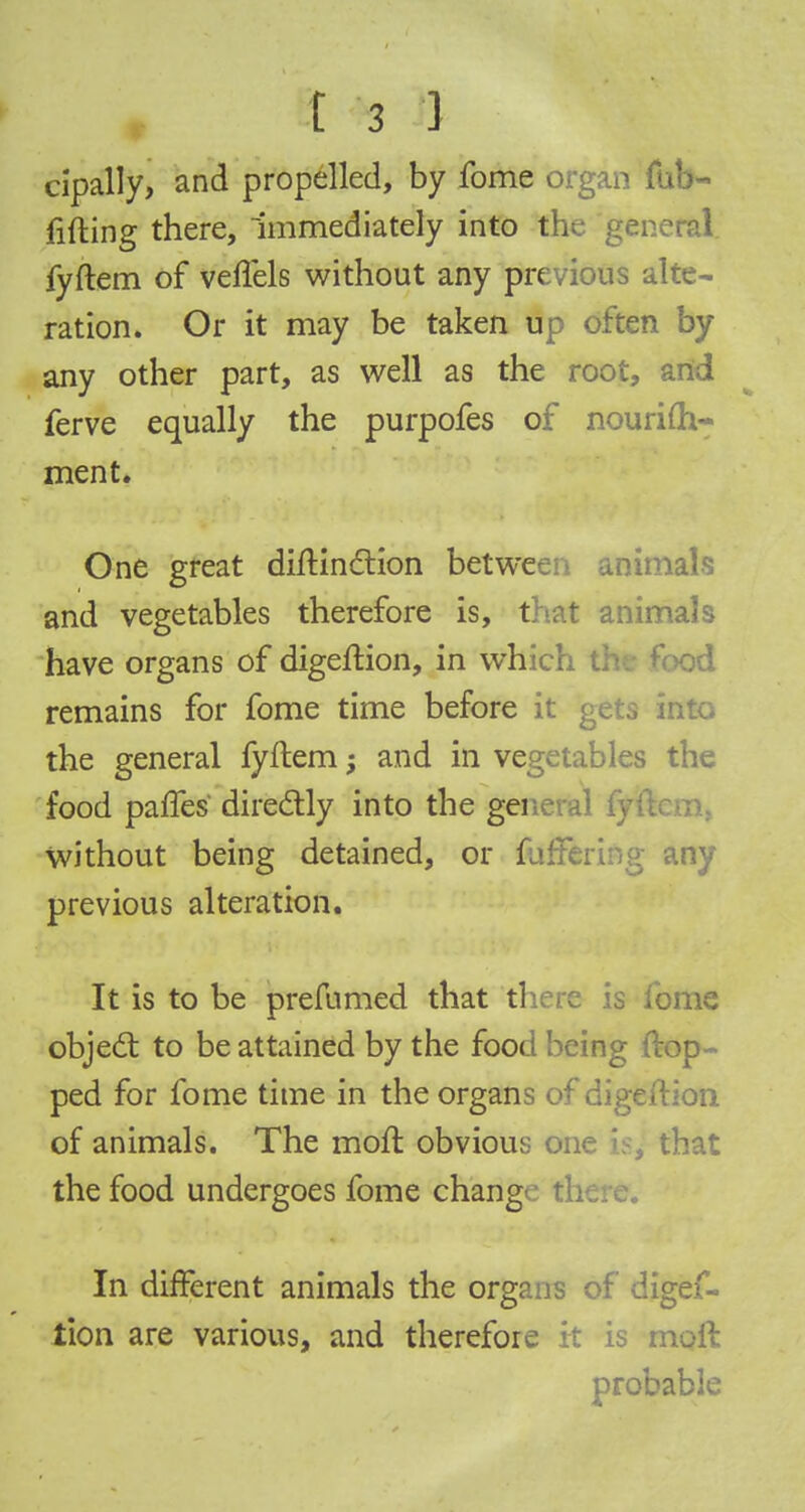 cipally, and propelled, by fome organ (up- lifting there, Immediately into v, ;ene«d. fyftem of veffels without any previous alte- ration. Or it may be taken up often by any other part, as well as the root, and ferve equally the purpofes of nourim- ment. One great diftinction between animals and vegetables therefore is, that animals have organs of digeftion, in which od remains for fome time before it gets into the general fyftem; and in vegetables the food paries directly into the general fyi without being detained, or fafft: ny previous alteration. It is to be prefumed that there is fome object to be attained by the food being flop- ped for fome time in the organs of digeftion of animals. The moll obvious one is^ that the food undergoes fome chang In different animals the organs of digef- tion are various, and therefore it is moil probable