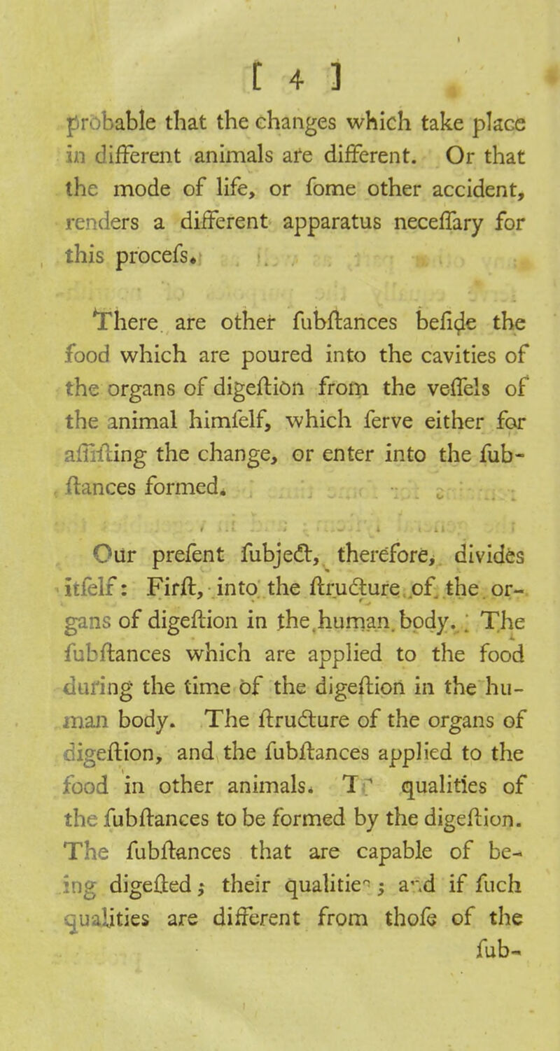 probable tbat the changes which take place in different animals are different. Or that the mode of life, or fome other accident, renders a different apparatus neceffary for this prbcefs* *There are other fubftances Define the food which are poured into the cavities of the organs of digeftion from the veffels of the animal himfelf, which ferve either for affixing the change, or enter into the fub- ftances formed. Our prefent fubjedr, therefore, divides itfelf: Firft, into the ftru&ure of the. or- gans of digeftion in the.human, body. ; The fubftances which are applied to the food during the time of the digeftion in the hu- man body. The ftructure of the organs of digeftion, and the fubftances applied to the food in other animals. Tf qualities of the fubftances to be formed by the digeftion. The fubftances that are capable of be- ing digefted; their qualities -3 a'.d if fuch qualities are different from thofe of the fub~