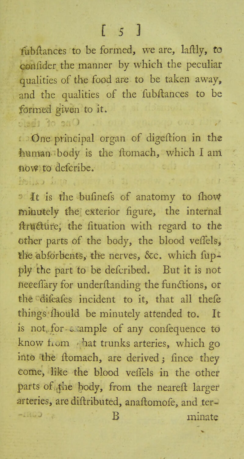 kibftances to be formed, we are, laftly, to coniider the manner by which the peculiar qualities of the food are to be taken away, and the qualities of the fubftances to be formed given to it. One principal organ of digeftion in the human body is the ftomach, which I am now to defcribe. -It is fhe bufinefs of anatomy to mow minutely the exterior figure, the internal ftru&ure, the fituation with regard to the other parts of the body, the blood vefTels, the abforbents, the nerves, &c. which fup- ply the part to be defcribed. But it is not neeeflary for understanding the functions, or the difeafes incident to it, that all thele things fhould be minutely attended to. It is not,, for e ample of any confequence to know Lorn hat trunks arteries, which go into the ftomach, are derived; fince they come, like the blood vefTels in the other parts of .the body, from the neareft larger arteries, are diftributed, anaftomofe, and ter- B minate