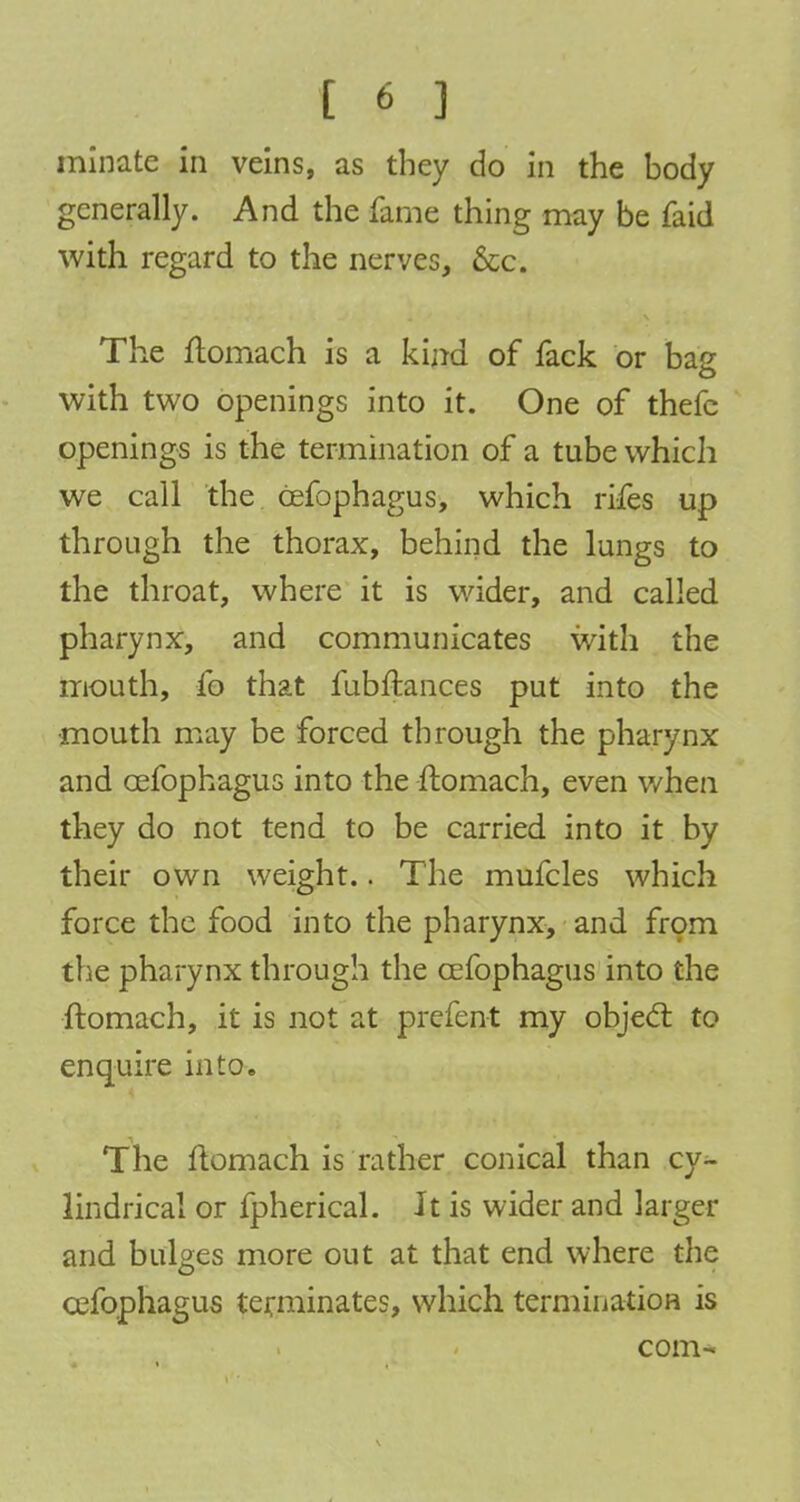 ( « ] miijate in veins, as they do in the body generally. And the fame thing may be faid with regard to the nerves, &c. The ftomach is a kind of fack or bag with two openings into it. One of thefc openings is the termination of a tube which we call the cefophagus, which rifes up through the thorax, behind the lungs to the throat, where it is wider, and called pharynx, and communicates with the mouth, fo that fubftances put into the mouth may be forced through the pharynx and cefophagus into the ftomach, even when they do not tend to be carried into it by their own weight.. The mufcles which force the food into the pharynx, and from the pharynx through the cefophagus into the ftomach, it is not at prefent my objecl: to enquire into. The ftomach is rather conical than cy^- lindrical or fpherical. Jt is wider and larger and bulges more out at that end where the cefophagus terminates, which termination is com-