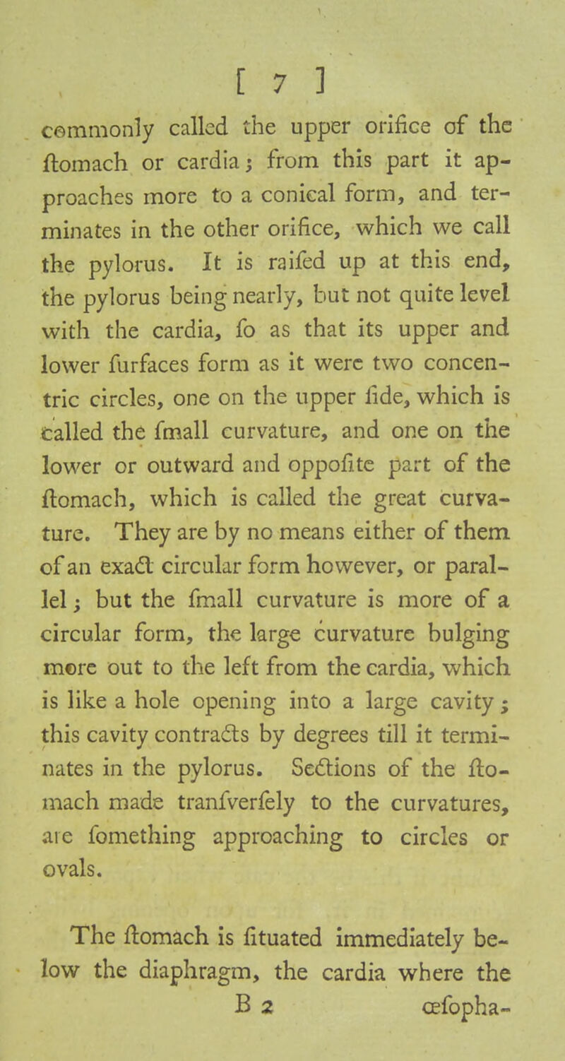 cemmonly called the upper orifice of the ftomach or cardia; from this part it ap- proaches more to a conical form, and ter- minates in the other orifice, which we call the pylorus. It is raifed up at this end, the pylorus being nearly, hut not quite level with the cardia, fo as that its upper and lower furfaces form as it were two concen- tric circles, one on the upper lide, which is Called the fmall curvature, and one on the lower or outward and oppofite part of the ftomach, which is called the great curva- ture. They are by no means either of them of an exact circular form however, or paral- lel ; but the fmall curvature is more of a circular form, the large curvature bulging mere out to the left from the cardia, which is like a hole opening into a large cavity; this cavity contracts by degrees till it termi- nates in the pylorus. Sections of the fto- mach made tranfverfely to the curvatures, are fomething approaching to circles or ovals. The flomach is fituated immediately be- low the diaphragm, the cardia where the B 2 cefopha-