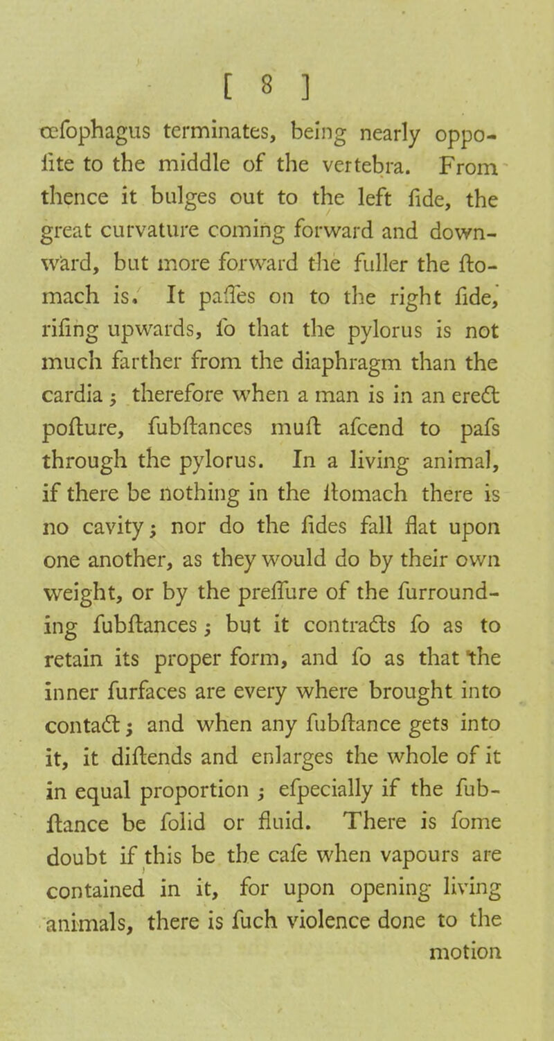 cefophagus terminates, being nearly oppo- site to the middle of the vertebra. From thence it bulges out to the left fide, the great curvature coming forward and down- ward, but more forward the fuller the fto- mach is. It pafles on to the right fide, rifing upwards, lb that the pylorus is not much farther from the diaphragm than the cardia ; therefore when a man is in an erect pofture, fubftances muft afcend to pafs through the pylorus. In a living animal, if there be nothing in the itomach there is no cavity>> nor do the fides fall flat upon one another, as they would do by their own weight, or by the preflure of the furround- ing fubftances; but it contracts fo as to retain its proper form, and fo as that the inner furfaces are every where brought into contact: $ and when any fubftance gets into it, it diftends and enlarges the whole of it in equal proportion ; efpecially if the fub- ftance be folid or fluid. There is fome doubt if this be the cafe when vapours are contained in it, for upon opening living animals, there is fuch violence done to the motion