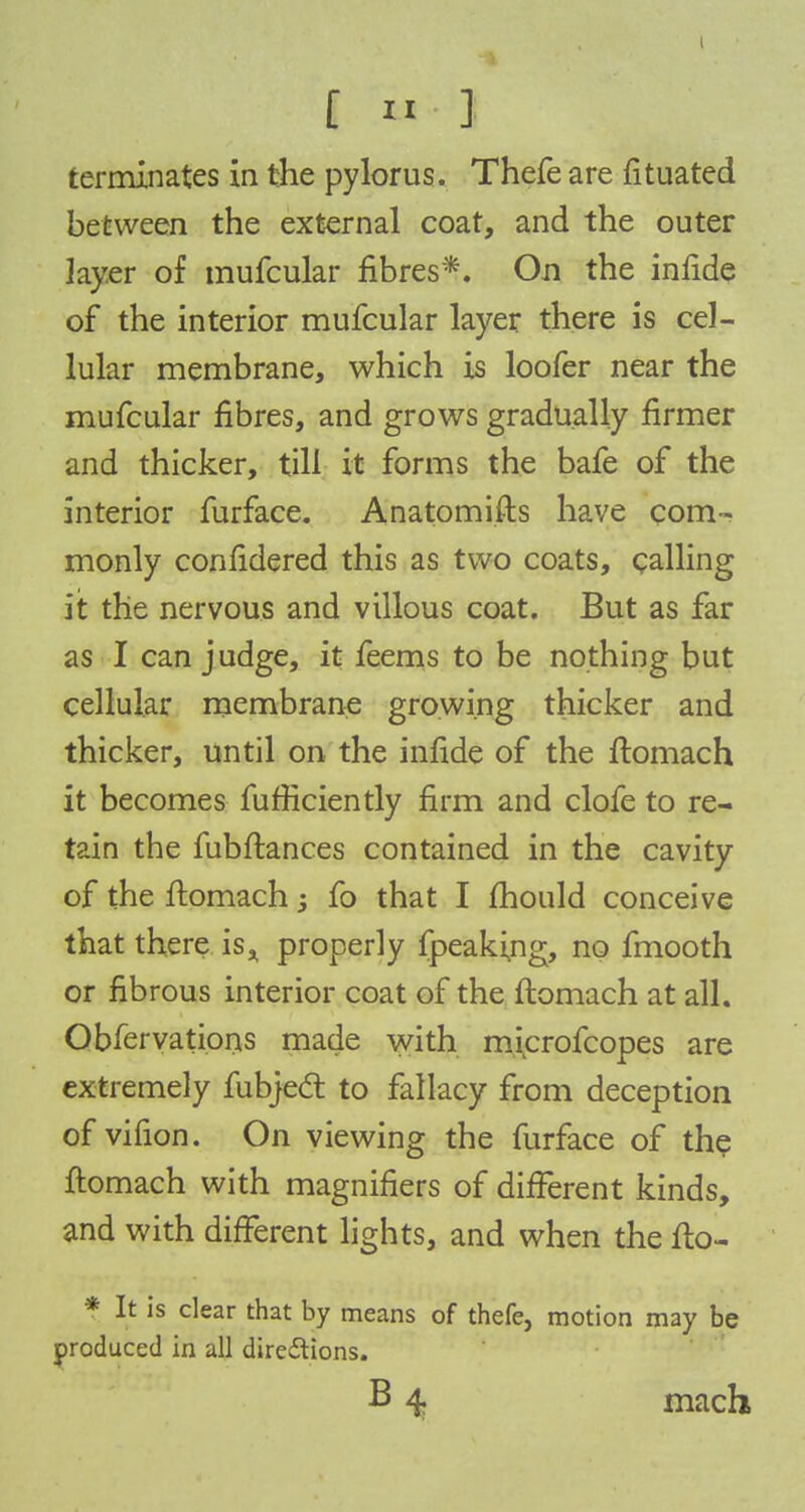 terminates in the pylorus. Thefe are fituated between the external coat, and the outer layer of mufcular fibres*. On the infide of the interior mufcular layer there is cel- lular membrane, which is loofer near the mufcular fibres, and grows gradually firmer and thicker, till it forms the bafe of the interior furface. Anatomifts have com- monly confidered this as two coats, calling iit the nervous and villous coat. But as far as I can judge, it feems to be nothing but cellular membrane growing thicker and thicker, until on the infide of the ftomach it becomes fufficiently firm and clofe to re- tain the fubftances contained in the cavity of the ftomach j fo that I mould conceive that there is* properly (peaking, no fmooth or fibrous interior coat of the ftomach at all. Obfervations made with iruxrofcopes are extremely fubjedt to fallacy from deception of vifion. On viewing the furface of the ftomach with magnifiers of different kinds, and with different lights, and when the fto- * It is clear that by means of thefe, motion may be produced in all directions. B 4 mach