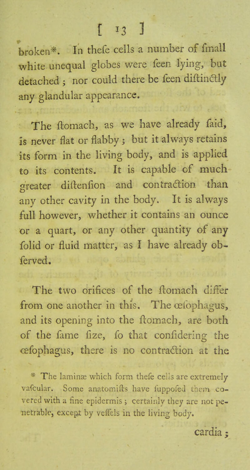 broken*. In thefe cells a number of fmall white unequal globes were feen lying, but detached ; nor could there be feen diftin&ly any glandular appearance. The ftomach, as we have already faid, is never flat or flabby but it always retains its form in the living body, and is applied to its contents. It is capable of much greater diftenfion and contraction than any other cavity in the body. It is always full however, whether it contains an ounce or a quart, or any other quantity of any folid or fluid matter, as I have already ob- ferved. The two orifices of the ftomach differ from one another in this. The celbphagus, and its opening into the ftomach, are both of the fame fize, fo that confidering the cefophagus, there is no contraction at the * The lamina: which form thefe cells are extremely vafcular. Some anatomifts have iuppofecl them co- vered with a fine epidermis ; certainly they are not pe- netrable, except by veffels in the living body. cardia;