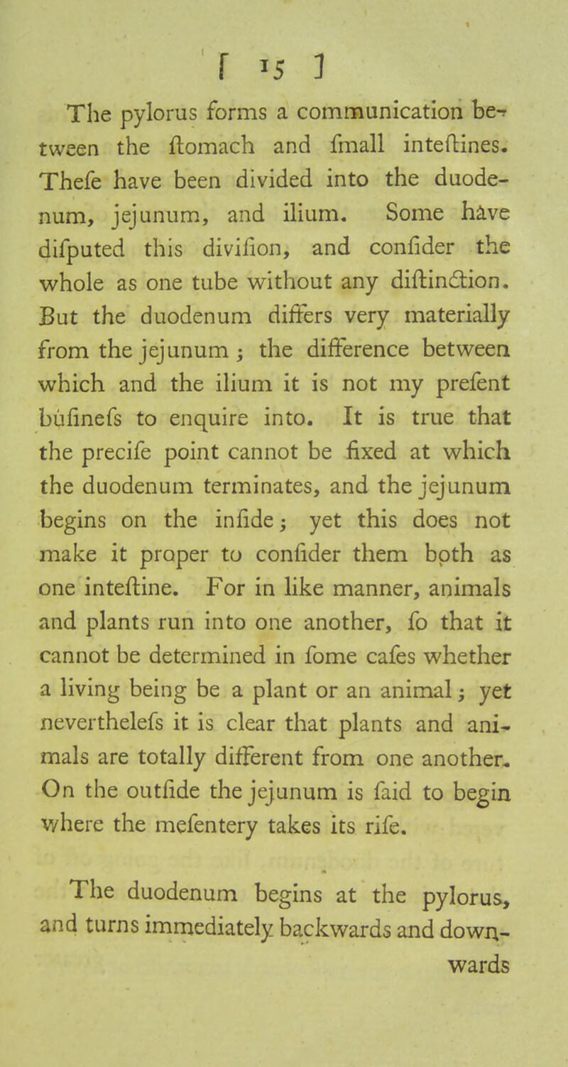 The pylorus forms a communication be-? tween the ftomach and fmall inteftines. Thefe have been divided into the duode- num, jejunum, and ilium. Some have difputed this divifion, and confider the whole as one tube without any diftinction. But the duodenum differs very materially from the jejunum ; the difference between which and the ilium it is not my prefent bufinefs to enquire into. It is true that the precife point cannot be fixed at which the duodenum terminates, and the jejunum begins on the infide; yet this does not make it proper to confider them both as one interline. For in like manner, animals and plants run into one another, fo that it cannot be determined in fome cafes whether a living being be a plant or an animal; yet neverthelefs it is clear that plants and ani- mals are totally different from one another. On the outfide the jejunum is faid to begin where the mefentery takes its rife. The duodenum begins at the pylorus, and turns immediately backwards and down- wards