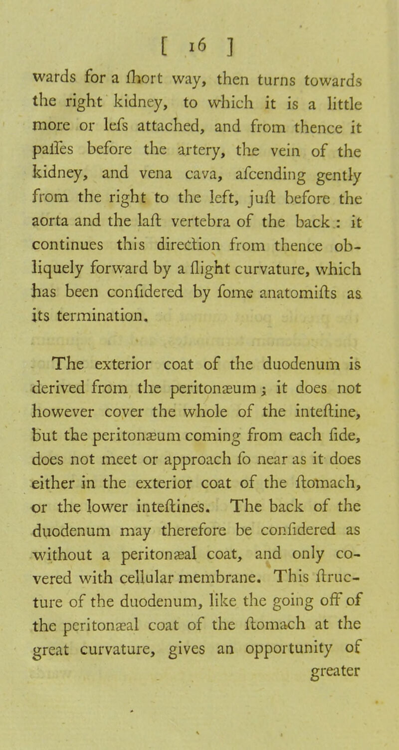 wards for a fhort way, then turns towards the right kidney, to which it is a little more or lefs attached, and from thence it paries before the artery, the vein of the kidney, and vena cava, afcending gently from the right to the left, juft before the aorta and the laft vertebra of the back : it continues this direction from thence ob- liquely forward by a flight curvature, which has been confidered by fome anatomies as its termination. The exterior coat of the duodenum is derived from the peritonaeum; it does not however cover the whole of the inteftine, but the peritonaeum coming from each fide, does not meet or approach fo near as it does either in the exterior coat of the ftomach, or the lower interlines. The back of the duodenum may therefore be confidered as without a peritoneal coat, and only co- vered with cellular membrane. This Itruc- ture of the duodenum, like the going off of the peritoneal coat of the ftomach at the great curvature, gives an opportunity of greater