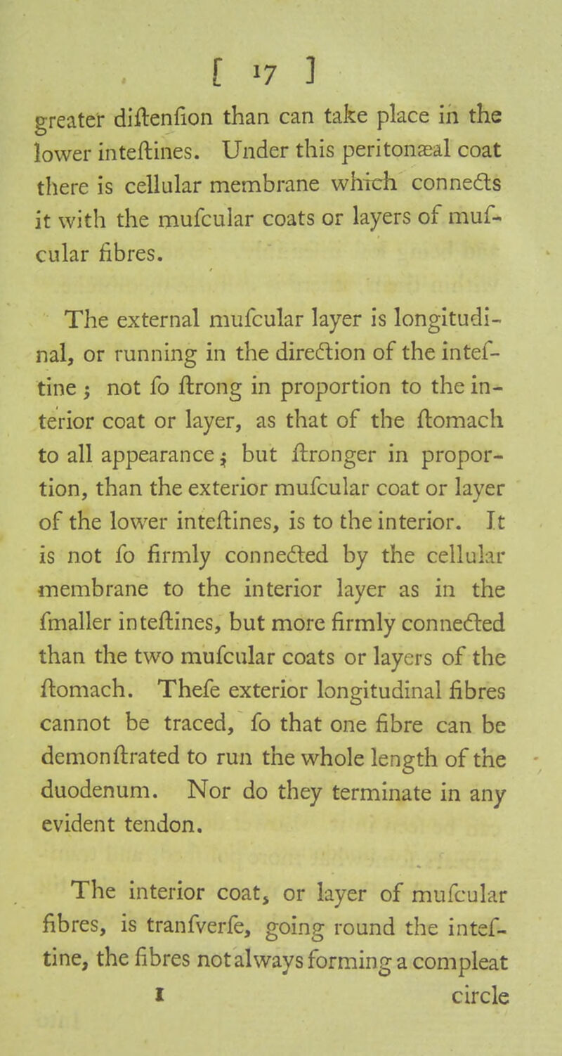 greater diftenfion than can take place in the lower inteftines. Under this peritonaeal coat there is cellular membrane which connects it with the mufcular coats or layers of muf- cular fibres. The external mufcular layer is longitudi- nal, or running in the direction of the intef- tine j not fo ftrong in proportion to the in- terior coat or layer, as that of the ftomach to all appearance $ but Wronger in propor- tion, than the exterior mufcular coat or layer of the lower inteftines, is to the interior. It is not fo firmly connected by the cellular membrane to the interior layer as in the fmaller inteftines, but more firmly connected than the two mufcular coats or layers of the ftomach. Thefe exterior longitudinal fibres cannot be traced, fo that one fibre can be demon ftrated to run the whole length of the duodenum. Nor do they terminate in any evident tendon. The interior coat, or layer of mufcular fibres, is tranfverfe, going round the intef- tine, the fibres not always forming a compleat I circle