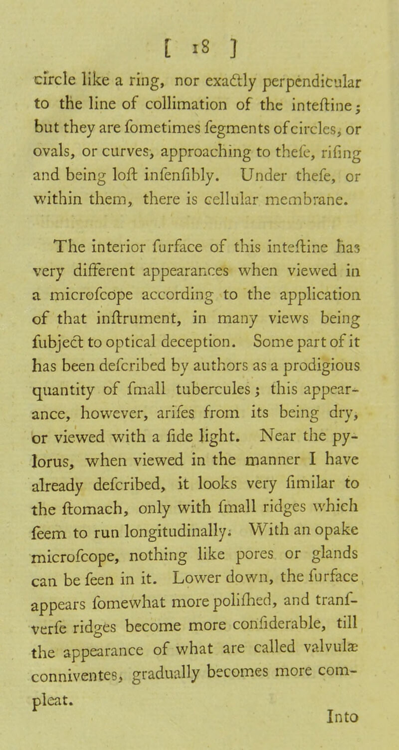 circle like a ring, nor exactly perpendicular to the line of collimation of the inteftine; but they are fometimes fegments of circles, or ovals, or curves, approaching to thefe, rifing and being loft infenfibly. Under thefe, or within them, there is cellular membrane. The interior furface of this inteftine lias very different appearances when viewed in a microfcope according to the application of that inftrument, in many views being fubject to optical deception. Some part of it has been defcribed by authors as a prodigious quantity of fmall tubercules; this appear- ance, however, arifes from its being dry, or viewed with a fide light. Near the py- lorus, when viewed in the manner I have already defcribed, it looks very fimilar to the ftomach, only with fmall ridges which feem to run longitudinally; With an opake microfcope, nothing like pores or glands can be feen in it. Lower down, the furface appears fomewhat morepolifhed, and tranf- verfe ridges become more confiderable, till the appearance of what are called valvule conniventes, gradually becomes more com- pleat. Into