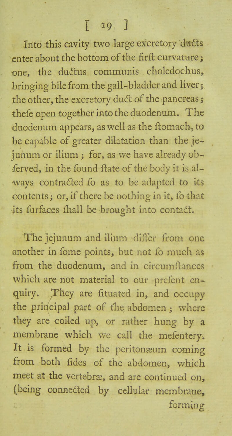 Into this cavity two large excretory duels enter about the bottom of the firft curvature; one, the ductus communis choledochus, bringing bile from the gall-bladder and liver; the other, the excretory duel: of the pancreas; thefe open together into the duodenum. The duodenum appears, as well as the ftomach, to be capable of greater dilatation than the je- junum or ilium ; for, as we have already ob- served, in the found flate of the body it is al- ways contracted fo as to be adapted to its contents; or, if there be nothing in it, fo that its furfaces mall be brought into contact. The jejunum and ilium differ from one another in fome points, but not fo much as from the duodenum, and in circumstances which are not material to our prefent en- quiry. They are fituated in, and occupy the principal part of the abdomen ; where they are coiled up, or rather hung by a membrane which we call the mefentery. It is formed by the peritonaeum coming from both fides of the abdomen, which meet at the vertebrae, and are continued on, (being connected by cellular membrane, forming