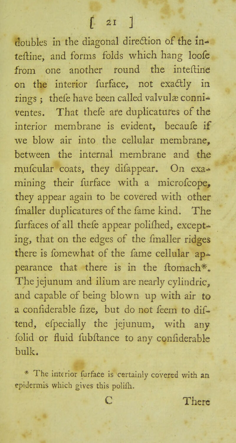 £ 41 3 '.. doubles in the diagonal direction of the In- teftine, and forms folds which hang loofe from one another round the inteftine on the interior furface, not exactly in rings; thefe have been called valvulae conni* ventes. That thefe are duplicatufes of the interior membrane is evident, becaufe if we blow air into the cellular membrane, between the internal membrane and the mufcular coats, they difappear. On exa-» mining their furface with a microfcope, they appear again to be covered with other fmaller duplicatures of the fame kind. The furfaces of all thefe appear polifhed, except-* ing, that on the edges of the fmaller ridges there is fomewhat of the fame cellular ap-^ pearance that there is in the ftomach*. The jejunum and ilium are nearly cylindric, and capable of being blown up with air to a conrlderable flze, but do not feern to dif- tend, efpecially the jejunum, with any folid or fluid fubftance to any conrlderable bulk. ( ' / I ' ■■ $ ~ - ...... mg * The interior furface is certainly covered with an epiJermis which gives this polifh. C There