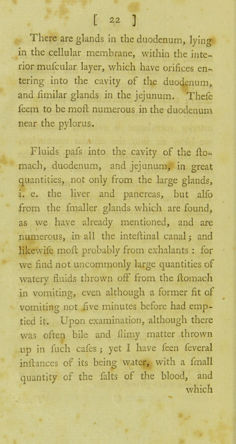 in the cellular membrane, within the inte- rior mufcular layer, which have orifices en- tering into the cavity of the duodenum, and fimilar glands in the jejunum. Thefc feem to be moft numerous in the duodenum near the pylorus. Fluids pafs into the cavity of the fto- mach, duodenum, and jejunum, in great quantities, not only from the large glands, i. e. the liver and pancreas, but alfo from the fmaller glands which are found, as we have already mentioned, and are numerous, in all the inteftinal canal; and likewife moil probably from exhalants : for we find not uncommonly large quantities of watery fluids thrown off from the flomach in vomiting, even although a former fit of vomiting not five minutes before had emp- tied it. Upon examination, although there was often bile and ilimy matter thrown up in fuch cafes; yet I have feen feveral inftances of its being water, with a fmall quantity of the falts of the blood, and which