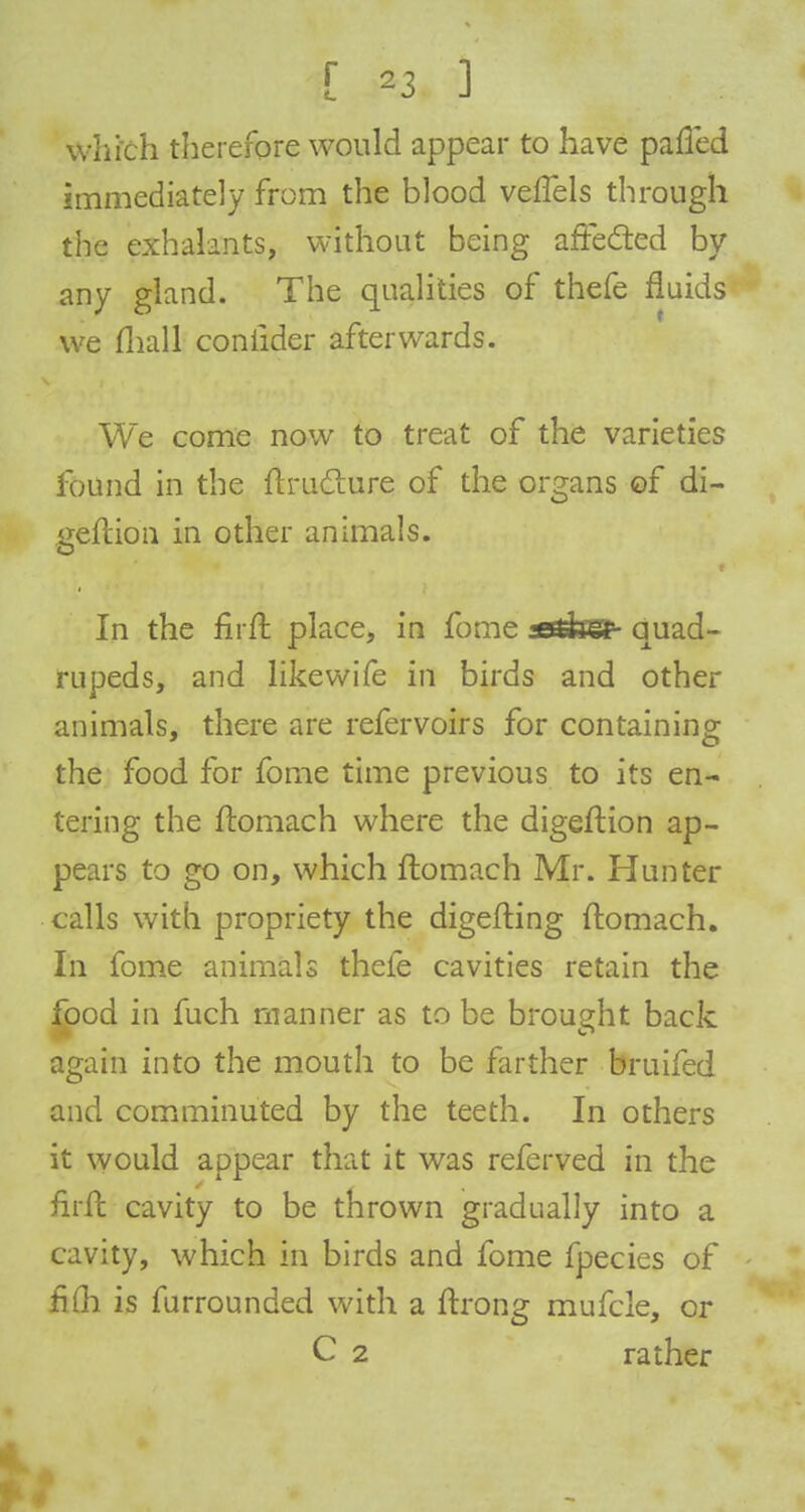 which therefore would appear to have pafled immediately from the blood veffels through the exhahnts, without being affected by any gland. The qualities of thefe fluids we (hall coniider afterwards. We come now to treat of the varieties found in the ftmclure of the organs of di- sjefcion in other animals. In the fir ft place, in fome aerthflT- quad- rupeds, and likewife in birds and other animals, there are refervoirs for containing the food for fome time previous to its en- tering the ftomach where the digeftion ap- pears to go on, which ftomach Mr. Hunter calls with propriety the digefling ftomach. In fome animals thefe cavities retain the food in fuch manner as to be brought back again into the mouth to be farther bruifed and comminuted by the teeth. In others it would appear that it was referved in the ficft cavity to be thrown gradually into a cavity, which in birds and fome fpecies of fi(h is furrounded with a Itrong mufcle, or C 2 rather
