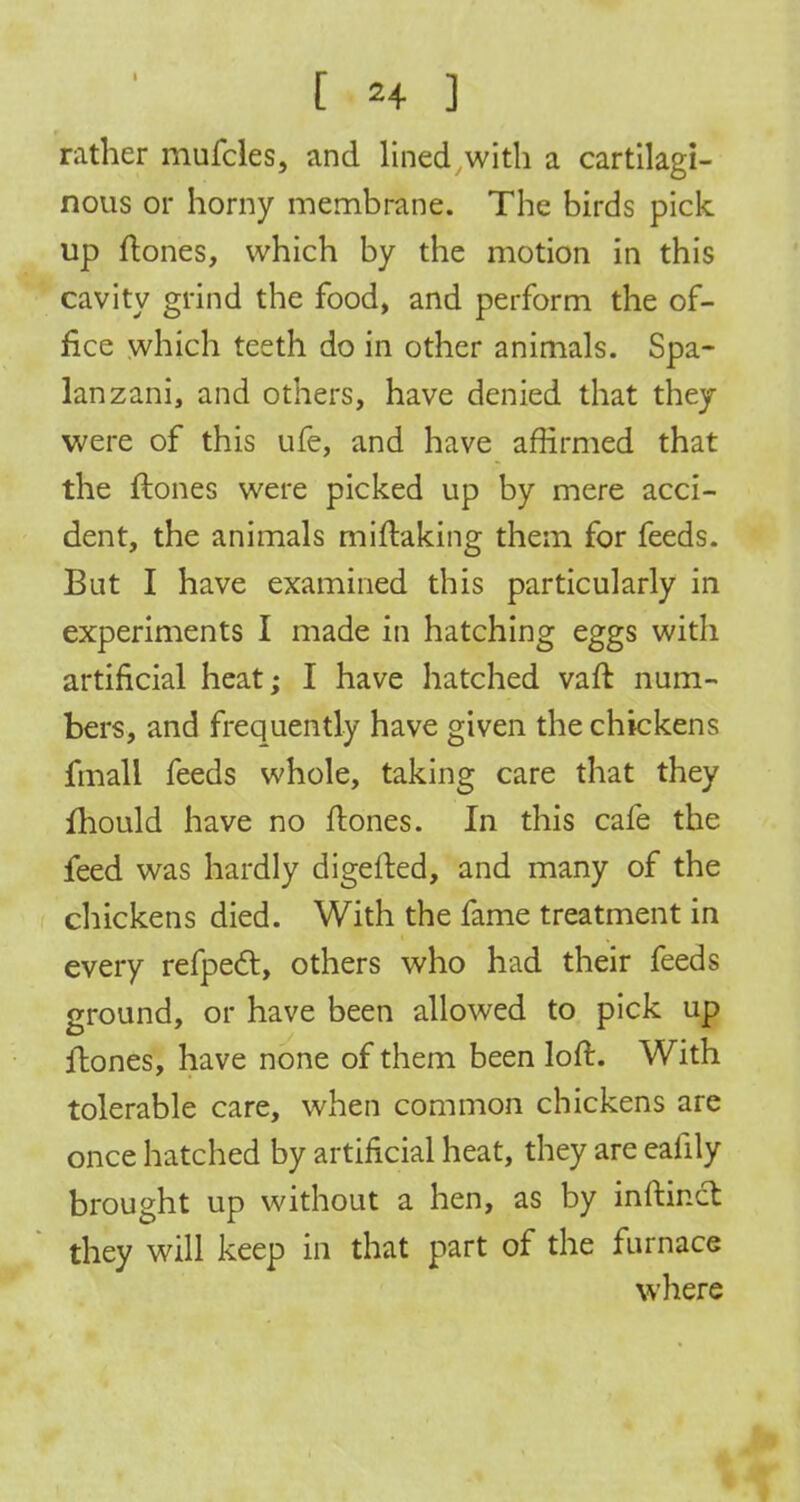 rather mufcles, and lined with a cartilagi- nous or horny membrane. The birds pick up flones, which by the motion in this cavity grind the food, and perform the of- fice which teeth do in other animals. Spa- Ian zani, and others, have denied that they were of this ufe, and have affirmed that the flones were picked up by mere acci- dent, the animals miftaking them for feeds. But I have examined this particularly in experiments I made in hatching eggs witli artificial heat; I have hatched vafl num- bers, and frequently have given the chickens fmall feeds whole, taking care that they fhould have no flones. In this cafe the feed was hardly digefled, and many of the chickens died. With the fame treatment in every refpecl, others who had their feeds ground, or have been allowed to pick up flones, have none of them been loft. With tolerable care, when common chickens are once hatched by artificial heat, they are eafily brought up without a hen, as by inftincl they will keep in that part of the furnace where