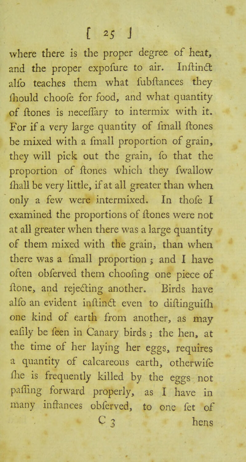 where there is the proper degree of heat, and the proper expofure to air. Inftinct alfo teaches them what iubftances they ihould choofe for food, and what quantity of flones is neceflary to intermix with it. For if a very large quantity of fmall {tones be mixed with a fmall proportion of grain, they will pick out the grain, fo that the proportion of ftones which they fwallow mall be very little, if at all greater than when only a few were intermixed. In thofe I examined the proportions of flones were not at all greater when there was a large quantity of them mixed with the grain, than when there was a fmall proportion ; and I have often obferved them choofing one piece of Hone, and rejecting another. Birds have alfo an evident inftinct even to diftinguiili one kind of earth from another, as may eafily be feen in Canary birds -} the hen, at the time of her laying her eggs, requires a quantity of calcareous earth, otherwife me is frequently killed by the eggs not pafling forward properly, as I have in many in fiances obferved, to one fet of C 3 hens