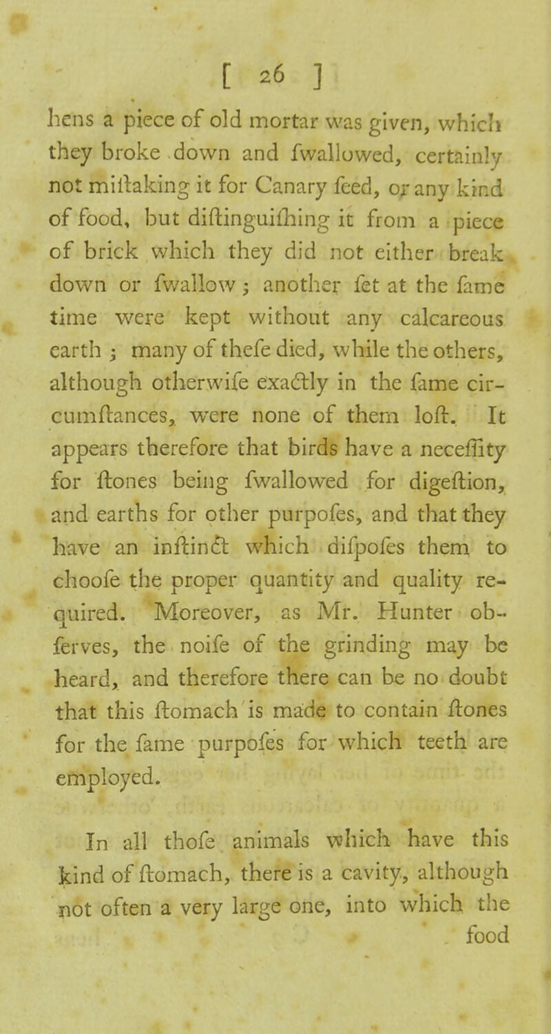 liens a piece of old mortar was given, which they broke down and fwallowed, certainly not miitaking it for Canary feed, or any kind of food, but diftinguifliing it from a piece of brick which they did not either break down or fwallow; another fet at the fame time were kept without any calcareous earth -> many of thefe died, while the others, although otherwife exactly in the fame cir- cumftances, were none of them loft. It appears therefore that birds have a neceffity for ftones being fwallowed for digeftion, and earths for other purpofes, and that they have an inftindt which difpofes them to choofe the proper quantity and quality re- quired. Moreover, as Mr. Hunter ob« ferves, the noife of the grinding may be heard, and therefore there can be no doubt- that this ftomach is made to contain ftones for the fame purpofes for which teeth are employed. In all thofe animals which have this kind of ftomach, there is a cavity, although not often a very large one, into which the food