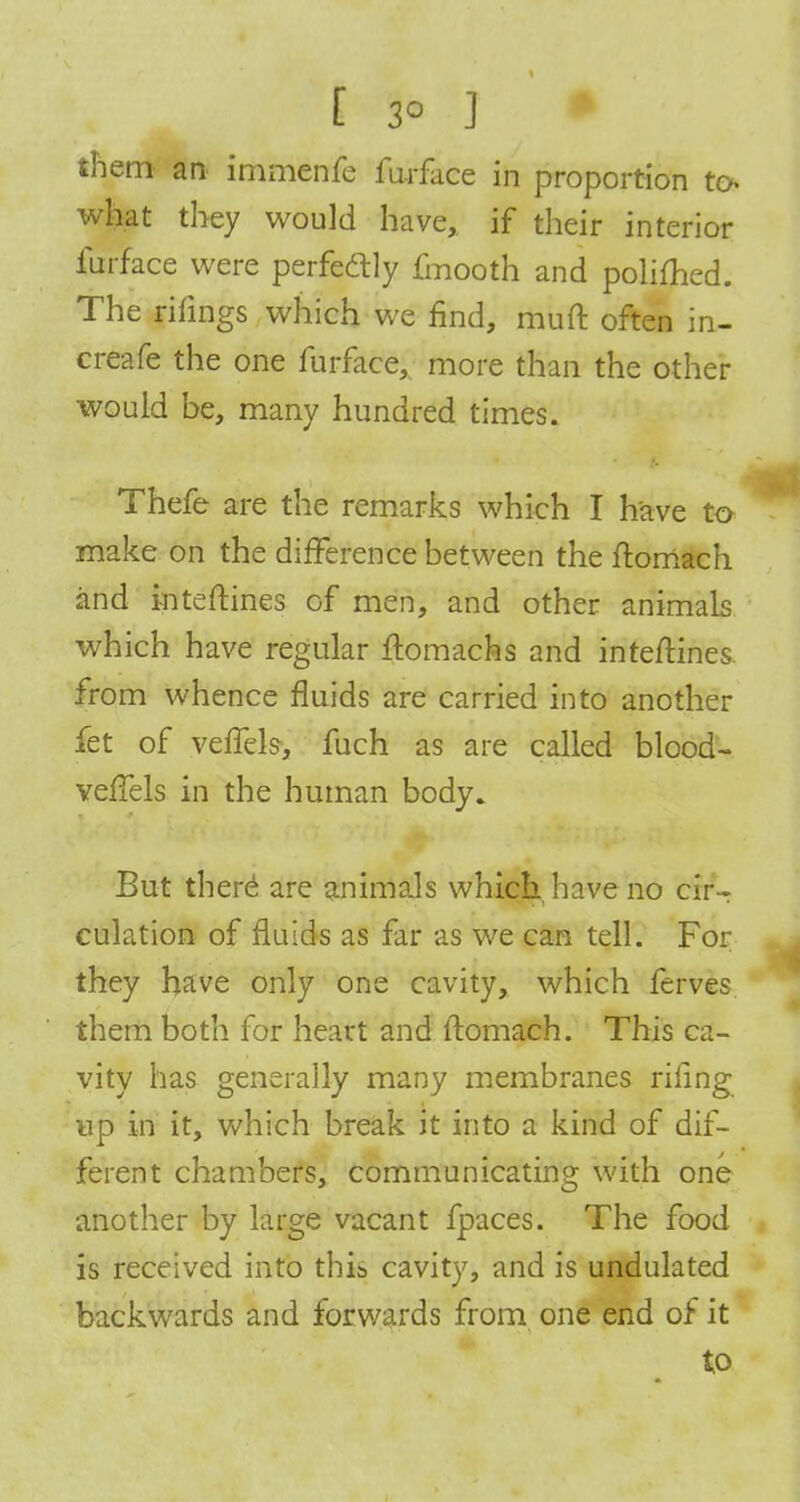 [ 3° ] • them an> immenfe furface in proportion to- what they would have, if their interior furface were perfectly fmooth and polifhed. The filings which we find, muft often in- creafe the one furface, more than the other would be, many hundred times. Thefe are the remarks which I have to make on the difference between the ftomach and i-nteftines of men, and other animals which have regular ftomachs and inte/Hnes. from whence fluids are carried into another fet of vefTels, fuch as are called blood- vefTels in the human body* But there are animals which have no cirT culation of fluids as far as we can tell. For they have only one cavity, which ferves them both for heart and ftomach. This ca- vity has generally many membranes riling up in it, which break it into a kind of dif- ferent chambers, communicating with one another by large vacant fpaces. The food is received into this cavity, and is undulated backwards and forwards from one end of it to