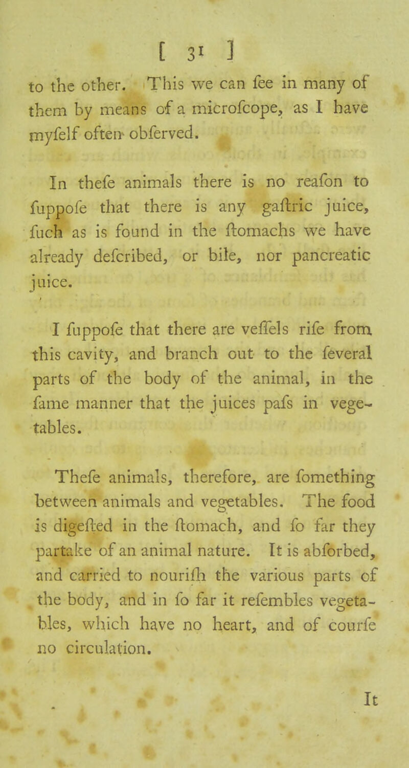 t si 3 to the other. This we can fee in many of them by means of a microfcope, as I have myfelf often obferved. In thefe animals there is no reafon to fuppofe that there is any gaftric juice, fuch as is found in the ftomachs we have already defcribed, or bile, nor pancreatic juice. I fuppofe that there are velfels rife from this cavity, and branch out to the feveral parts of the body of the animal, in the fame manner that the juices pafs in vege- tables. Thefe animals, therefore, are fomething between animals and vegetables. The food is digefted in the ftomach, and fo far they partake of an animal nature. It is abforbed, and carried to nourifh the various parts of the body, and in fo far it refembles vegeta- bles, which have no heart, and of courfe no circulation. It