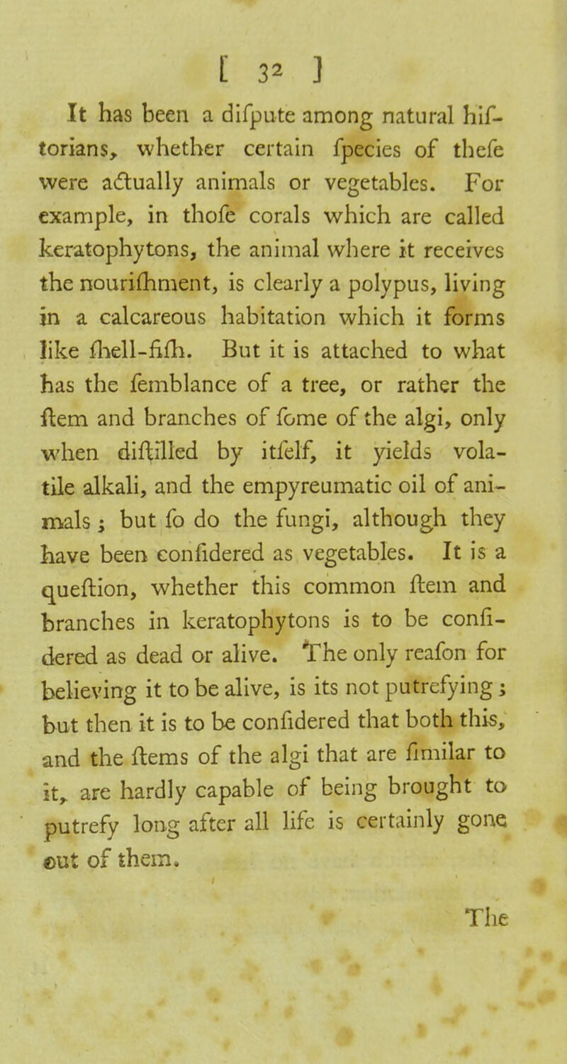 [ 3* ] It has been a difpute among natural hif- torians, whether certain fpecies of thefe were actually animals or vegetables. For example, in thofe corals which are called keratophytons, the animal where it receives the nourishment, is clearly a polypus, living in a calcareous habitation which it forms like mell-mli. But it is attached to what has the femblance of a tree, or rather the ftem and branches of fome of the algi, only when diftilled by itfelf> it yields vola- tile alkali, and the empyreumatic oil of ani- mals ; but fo do the fungi, although they have been considered as vegetables. It is a queftion, whether this common idem and branches in keratophytons is to be consi- dered as dead or alive. The only reafon for believing it to be alive, is its not putrefying; but then it is to be confidered that both this, and the ftems of the algi that are fimilar to it, are hardly capable of being brought to putrefy long after all life is certainly gone eut of them.