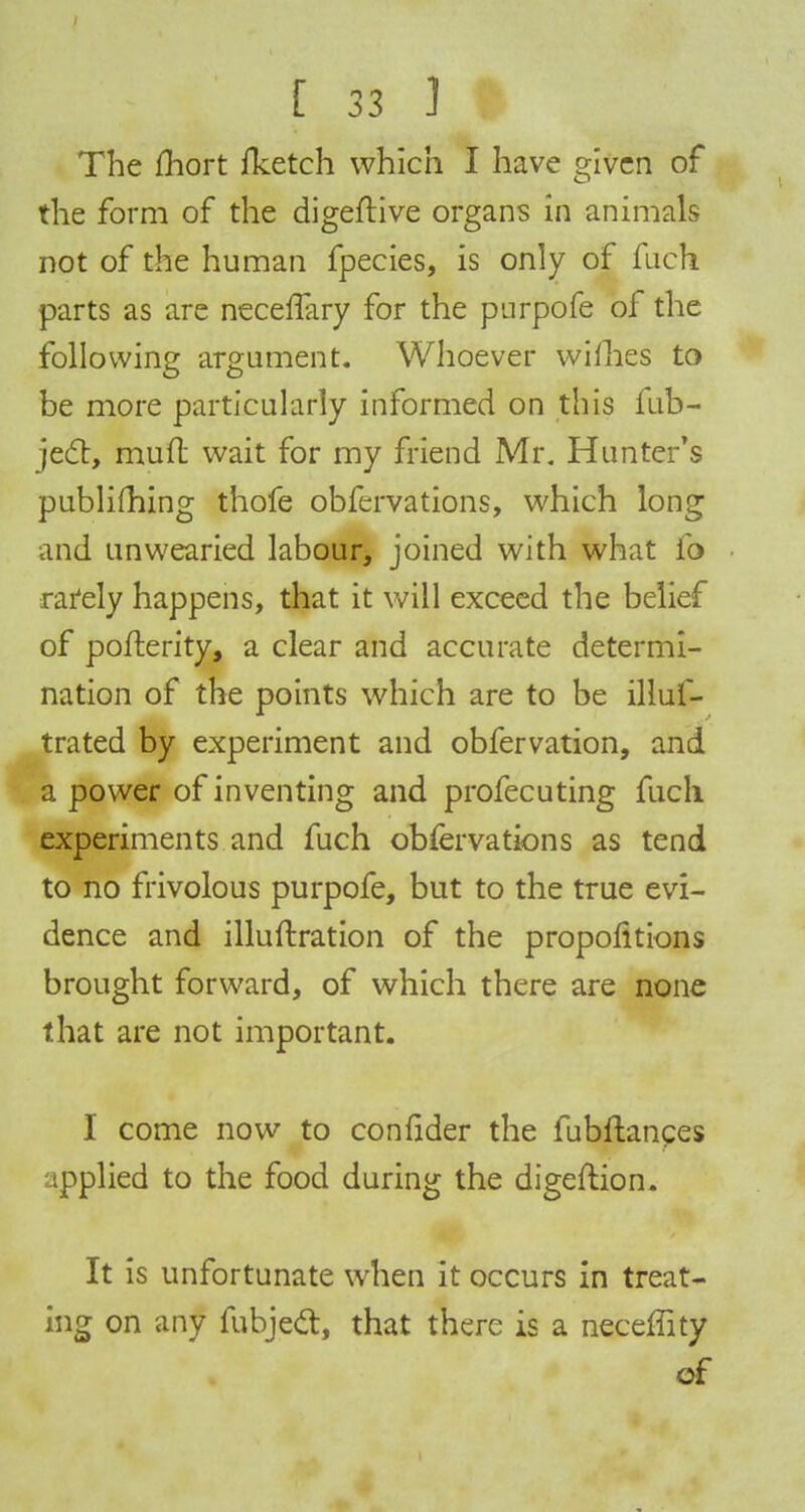 The fhort fltetch which I have given of the form of the digeftive organs in animals not of the human fpeeies, is only of fuch parts as are neceffary for the purpofe of the following argument. Whoever wifhes to be more particularly informed on this fub- jec~t, mufl wait for my friend Mr. Hunter's publifhing thofe obfervations, which long and unwearied labour, joined with what fo rarely happens, that it will exceed the belief of pofterity, a clear and accurate determi- nation of the points which are to be illuf- trated by experiment and obfervation, and a power of inventing and profecuting fuch experiments and fuch obfervations as tend to no frivolous purpofe, but to the true evi- dence and illuftration of the proportions brought forward, of which there are none that are not important. I come now to confider the fubftances ipplied to the food during the digeftion. It is unfortunate when it occurs in treat- ing on any fubjett, that there is a neceffity of