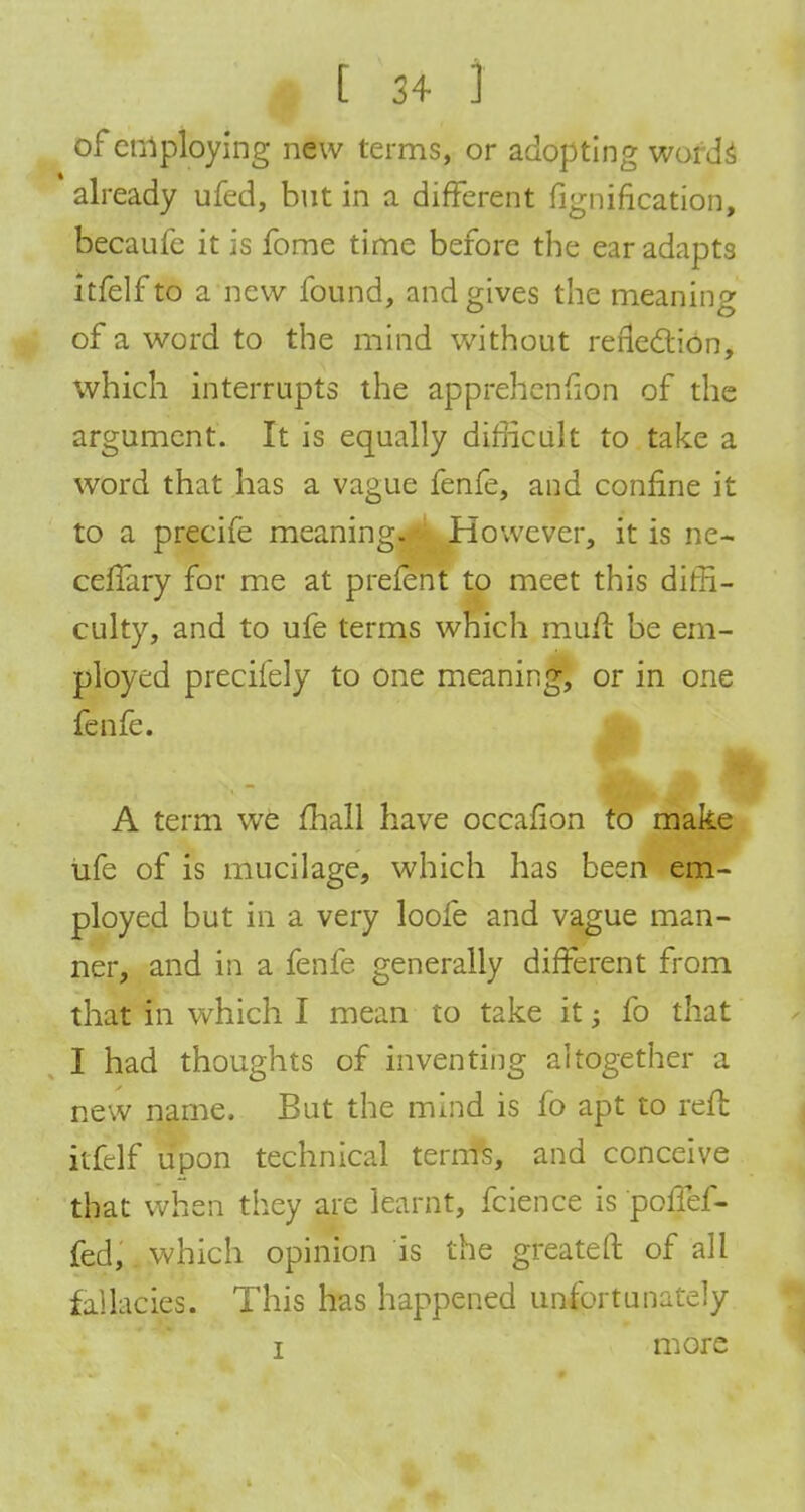 of employing new terms, or adopting words already ufed, but in a different fignification, becaufe it is fome time before the ear adapts itfelfto a new found, and gives the meaning of a word to the mind without reflection, which interrupts the apprehenfion of the argument. It is equally difficult to take a word that has a vague fenfe, and confine it to a precife meaning. However, it is ne~ celfary for me at prefent to meet this diffi- culty, and to ufe terms which murt be em- ployed preciiely to one meaning, or in one fenfe. A term we mail have occafion to make ufe of is mucilage, which has been em- ployed but in a very loofe and vague man- ner, and in a fenfe generally different from that in which I mean to take it j fo that I had thoughts of inventing altogether a new name. But the mind is fo apt to reft itfelf upon technical terms, and conceive that when they are learnt, fcience is poflef- fed, which opinion is the greateft of all fallacies. This has happened unfortunately i more