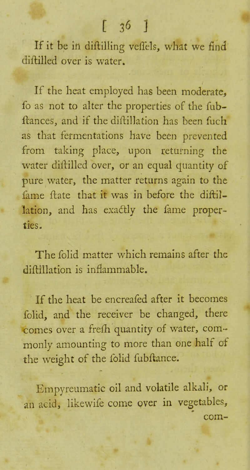 If it be in diftilling veflHs, what we find diftilled over is water. If the heat employed has been moderate, fo as not to alter the properties of the fub- ftances, and if the diftillation has been fuch as that fermentations have been prevented from taking place, upon returning the water diftilled over, or an equal quantity of pure water, the matter returns again to the fame ftate that it was in before the diftil- lation, and has exactly the fame proper- ties. The folid matter which remains after the diftillation is inflammable. If the heat be encreafed after it becomes folid, and the receiver be changed, there ■comes over a frefh quantity of water, com- monly amounting to more than one half of the weight of the folid fubftance. Empyreumatic oil and volatile alkali, or ah acid, likewife come over in vegetables, com-