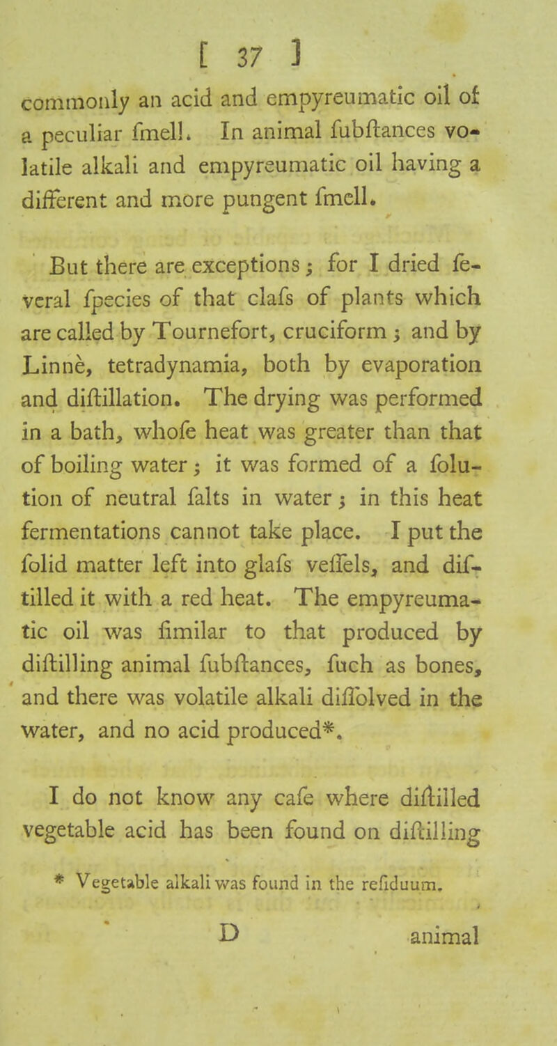 commonly an acid and empyreumatic oil of a peculiar fmelh In animal fubftances vo- latile alkali and empyreumatic oil having a different and more pungent fmell. But there are exceptions; for I dried fe- veral fpecies of that clafs of plants which are called by Tournefort, cruciform ; and by Linne, tetradynamia, both by evaporation and diftillation. The drying was performed in a bath, whofe heat was greater than that of boiling water; it was formed of a folu- tion of neutral falts in water •> in this heat fermentations cannot take place. I put the folid matter left into glafs velfels, and dif- tilled it with a red heat. The empyreuma- tic oil was limilar to that produced by diftilling animal fubftances, fuch as bones, and there was volatile alkali dillblved in the water, and no acid produced*. I do not know any cafe where diflilled vegetable acid has been found on diftilling * Vegetable alkali was found in the refiduum. D animal