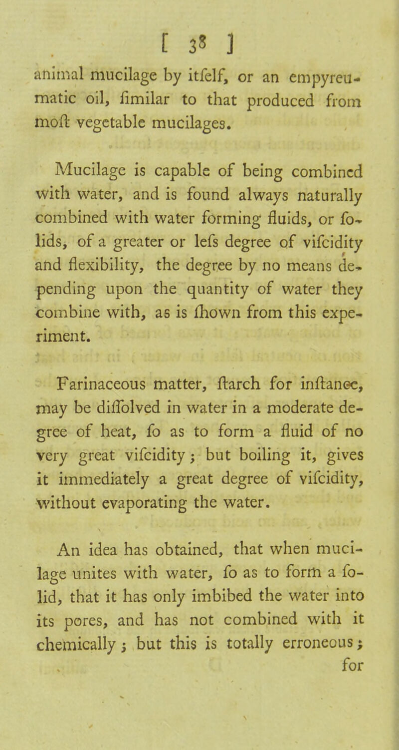 [ 3? ] animal mucilage by itfelf, or an empyreu- matic oil, fimilar to that produced from moft vegetable mucilages. Mucilage is capable of being combined with water, and is found always naturally combined with water forming fluids, or fo- lids, of a greater or lefs degree of vifcidity and flexibility, the degree by no means de- pending upon the quantity of water they combine with, as is mown from this expe- riment. Farinaceous matter, ftarch for inftanee, may be diflblved in water in a moderate de- gree of heat, fo as to form a fluid of no very great vifcidity; but boiling it, gives it immediately a great degree of vifcidity, Without evaporating the water. An idea has obtained, that when muci- lage unites with water, fo as to form a fo- lid, that it has only imbibed the water into its pores, and has not combined with it chemically j but this is totally erroneous; for