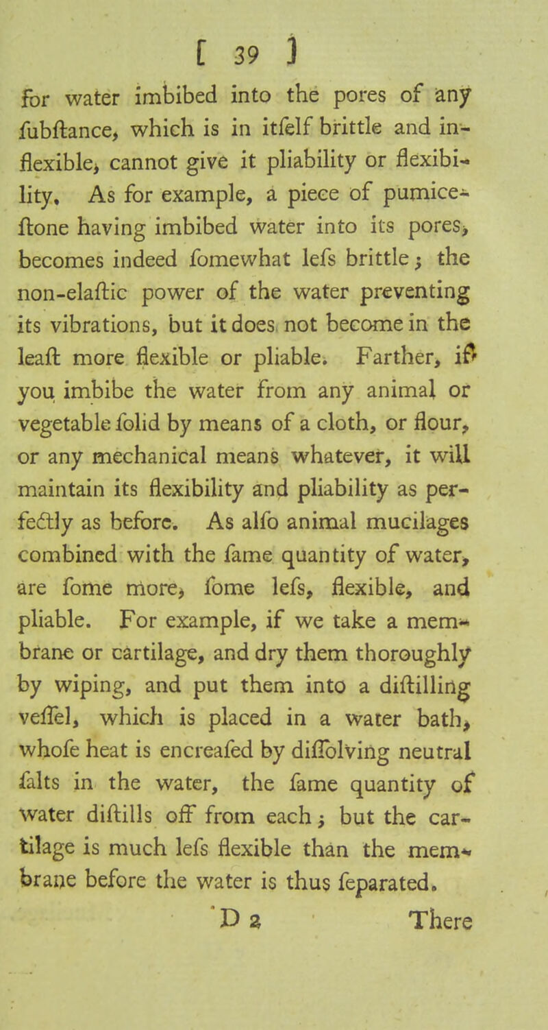 for water imbibed into the pores of any fubftance, which is in itfelf brittle and in- flexible* cannot give it pliability or flexibi- lity. As for example, a piece of pumices ftone having imbibed water into its pores, becomes indeed fomewhat lefs brittle; the non-elaftic power of the water preventing its vibrations, but it does not become in the leaft more flexible or pliable. Farther, ift you imbibe the water from any animal or vegetable folid by means of a cloth, or flour, or any mechanical means whatever, it will maintain its flexibility and pliability as per- fectly as before. As alfo animal mucilages combined with the fame quantity of water, are fome more* fome lefs, flexible, and pliable. For example, if we take a mem- brane or cartilage, and dry them thoroughly by wiping, and put them into a diftilling veflel, which is placed in a water bath, whofe heat is encreafed by diflblving neutral falts in the water, the fame quantity of water diftills off from each j but the car- tilage is much lefs flexible than the mem*, brane before the water is thus feparated. ' D a There