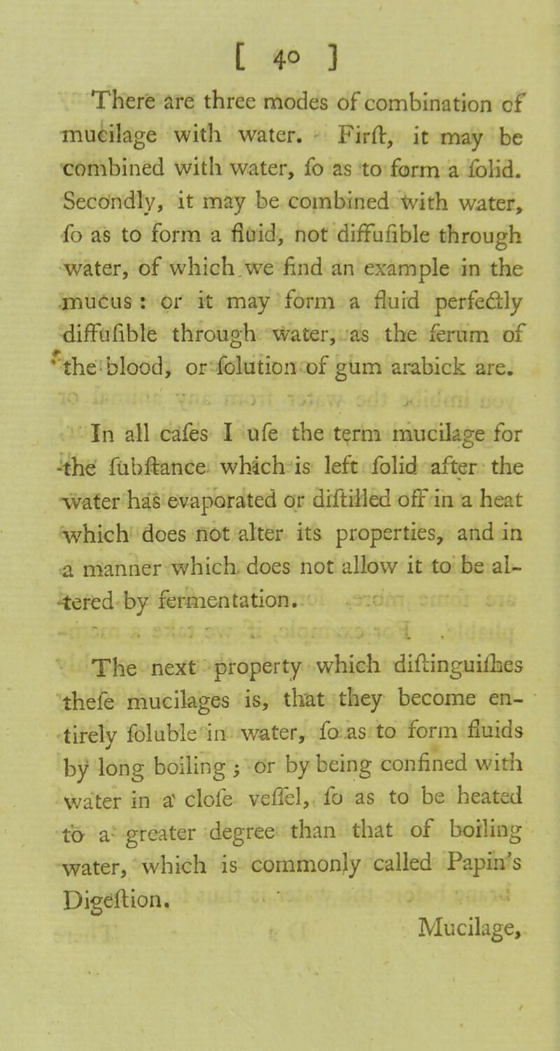 There are three modes of combination cf mucilage with water. Firft, it may be combined with water, fo as to form a folid. Secondly, it may be combined With water, fo as to form a fluid, not diffufible through water, of which.we find an example in the mucus : or it may form a fluid perfectly diffufible through water, as the ferum of ' the blood, or folution of gum arabick are. In all cafes I ufe the term mucikge for •the fubftance which is left folid after the water has evaporated or diftilled off in a heat which does not alter its properties, and in a manner which does not allow it to be al- tered by fermentation. The next property which diflinguimes thefe mucilages is, that they become en- tirely foluble in water, fo as to form fluids by long boiling ; or by being confined with water in a clofe vefTel, fo as to be heated to a- greater degree than that of boiling water, which is commonly called Papin's Digeftion. Mucilage,