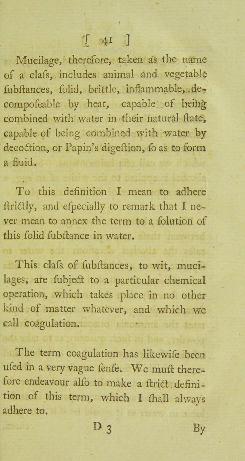 Mucilage, therefore, taken as the name of a clafs, includes animal and vegetable iubftances, folid, brittle, inflammable, ..de- compofeable by heat, capable of being combined with water in their natural ftate, capable of being combined with water by decoction, or Papin's digeflion, fo as to form a fluid. To this definition I mean to adhere ftri&ly, and efpecially to remark that I ne- ver mean to annex the term to a folution of this folid fubftance in water. This clafe of fubftances, to wit, muci- lages, are fubject to a particular chemical operation, which takes place in no other kind of matter whatever, and which we call coagulation. The term coagulation has Jikewife been ufed in a very vague fenfe. We muft there- fore endeavour alfo to make a ftridl.defini- tion of this term, which I mall always adhere to. D 3 By