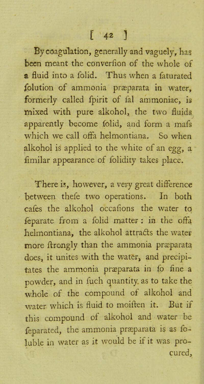 [ 4* 3 By coagulation, generally and vaguely, has been meant the converfion of the whole of a fluid into a folid. Thus when a faturated Solution of ammonia prasparata in water, formerly called fpirit of fal ammoniac, is mixed with pure alkohol, the two fluids apparently become folid, and form a mafs which we call offa helmontiana. So when alkohol is applied to the white of an egg, a fimilar appearance of folidity takes place. There is, however, a very great difference between thefe two operations. In both cafes the alkohol occafions the water to feparate from a folid matter : in the offa helmontiana, the alkohol attracts the water more ftrongly than the ammonia prasparata does, it unites with the water, and precipi- tates the ammonia prasparata in fo fine a powder, and in fuch quantity, as to take the whole of the compound of alkohol and water which is fluid to moiften it. But if this compound of alkohol and water be feparated, the ammonia praeparata is as fo- luble in water as it would be if it was pro- cured,