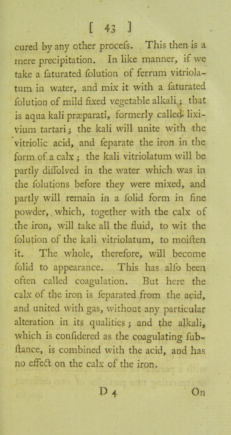 cured by any other procefs. This then is a mere precipitation. In like manner, if we take a faturated folution of ferrum vitriola- tum in water, and mix it with a faturated folution of mild fixed vegetable alkali; that is aqua kali prseparati, formerly called- lixi- vium tartaric the kali will unite with the vitriolic acid, and feparate the iron in the form of a calx ; the kali vitriolatum will be partly diffolved in the water which was in the folutions before they were mixed, and partly will remain in a folid form in fine powder, which, together with the calx of the iron, will take all the fluid, to wit the folution of the kali vitriolatum, to moiften it. The whole, therefore, will become folid to appearance. This has alfo been often called coagulation. But here the calx of the iron is feparated from the acid, and united with gas, without any particular alteration in its qualities; and the alkali, which is confidered as the coagulating fub- ftance, is combined with the acid, and has no effect on the calx of the iron. On