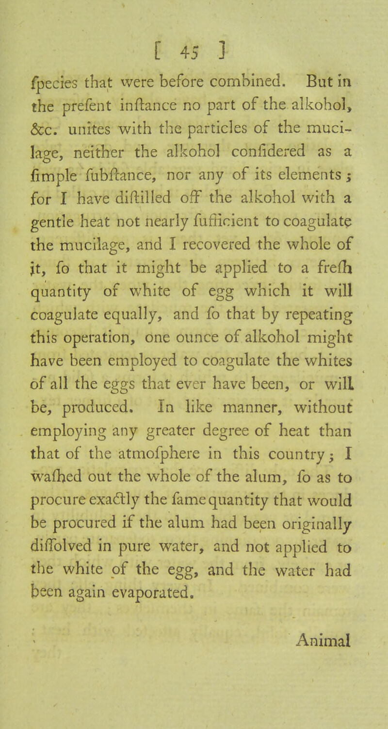 fpecies that were before combined. But in the prefent inftance no part of the alkohol, &c. unites with the particles of the muci- laee. neither the alkohol coniidered as a fimple fubftance, nor any of its elements ; for I have diftilled off the alkohol with a gentle heat not nearly fufHcient to coagulate the mucilage, and I recovered the whole of it, fo that it might be applied to a frefh quantity of white of egg which it will coagulate equally, and fo that by repeating this operation, one ounce of alkohol might have been employed to coagulate the whites of all the eggs that ever have been, or will be, produced. In like manner, without employing any greater degree of heat than that of the atmofphere in this country I warned out the whole of the alum, fo as to procure exactly the fame quantity that would be procured if the alum had been originally diflblved in pure water, and not applied to the white of the egg, and the water had been again evaporated. Animal