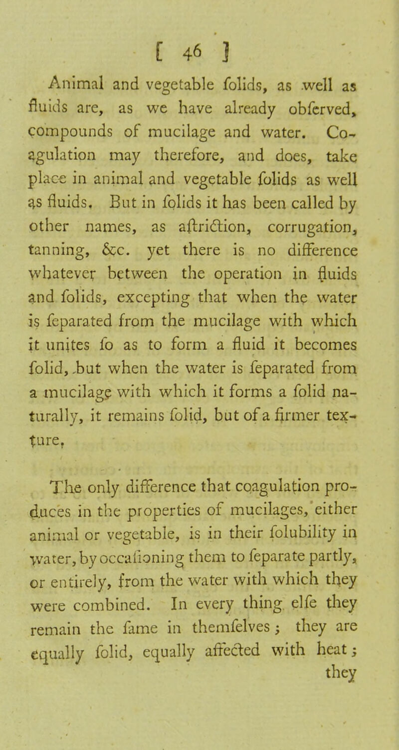 Animal and vegetable folids, as .well as fluids are, as we have already obferved, compounds of mucilage and water. Co- agulation may therefore, and does, take place in animal and vegetable folids as well as fluids. But in folids it has been called by other names, as aftriclion, corrugation, tanning, &c. yet there is no difference whatever between the operation in fluids and folids, excepting that when the water is feparated from the mucilage with which it unites fo as to form a fluid it becomes folid, ,but when the water is feparated from a mucilage with which it forms a folid na- turally, it remains folid, but of a firmer tex- ture. The only difference that coagulation pro- duces in the properties of mucilages, either animal or vegetable, is in their folubility in water, by occafioning them to feparate partly, or entirely, from the water with which they were combined. In every thing elfe they remain the fame in themfelves; they are equally folid, equally affected with heat;