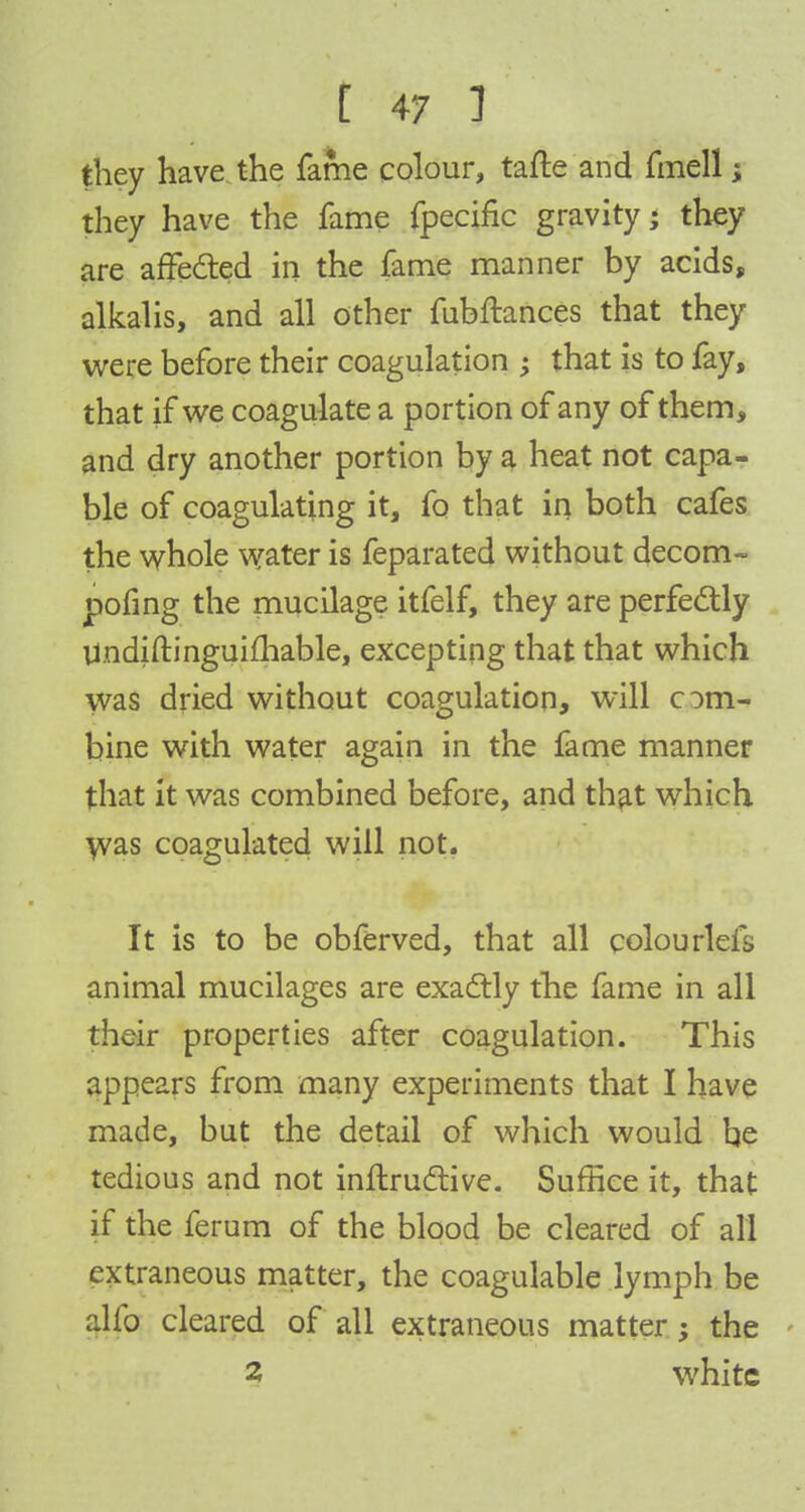 they have the fame colour, tafte and fmell; they have the fame fpecific gravity; they are affected in the fame manner by acids, alkalis, and all other fubftances that they were before their coagulation ; that is to fay, that if we coagulate a portion of any of them, and dry another portion by a heat not capa- ble of coagulating it, fo that in both cafes the whole water is feparated without decom- pofing the mucilage itfelf, they are perfectly Undiftinguifhable, excepting that that which was dried without coagulation, will com- bine with water again in the fame manner that it was combined before, and that which was coagulated will not. It is to be obferved, that all colonrlefs animal mucilages are exactly the fame in all their properties after coagulation. This appears from many experiments that I have made, but the detail of which would be tedious and not inftructive. Suffice it, that if the ferum of the blood be cleared of all extraneous matter, the coagulable lymph be alfo cleared of all extraneous matter; the 2 white
