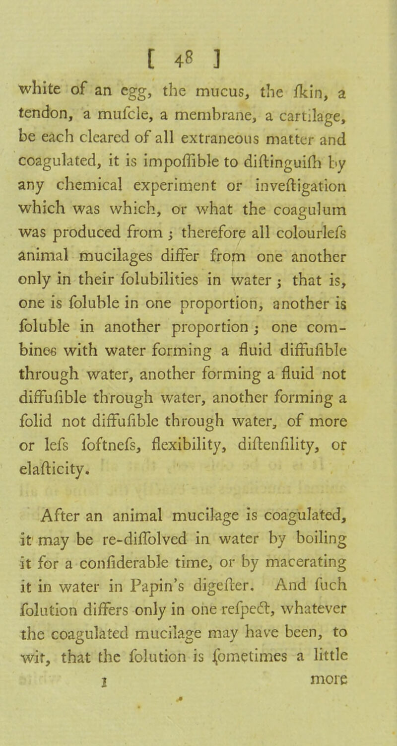 white of an egg, the mucus, the /kin, a tendon, a mufcle, a membrane, a cartilage, be each cleared of all extraneous matter and coagulated, it is impoffible to diftinguifh by any chemical experiment or inveftigation which was which, or what the coagulum was produced from ; therefore all colourlefs animal mucilages differ from one another only in their folubilities in water j that is, one is foluble in one proportion, another is foluble in another proportion one com- bines with water forming a fluid diffufible through water, another forming a fluid not diffulible through water, another forming a folid not diffufible through water, of more or lefs foftnefs, flexibility, diftenfility, of elafticity. After an animal mucilage is coagulated, it may be re-diffolved in water by boiling it for a considerable time, or by macerating it in water in Papin's digefler. And fuch folution differs only in one refpecl, whatever the coagulated mucilage may have been, to wir, that the folution is fometimes a little 1 more