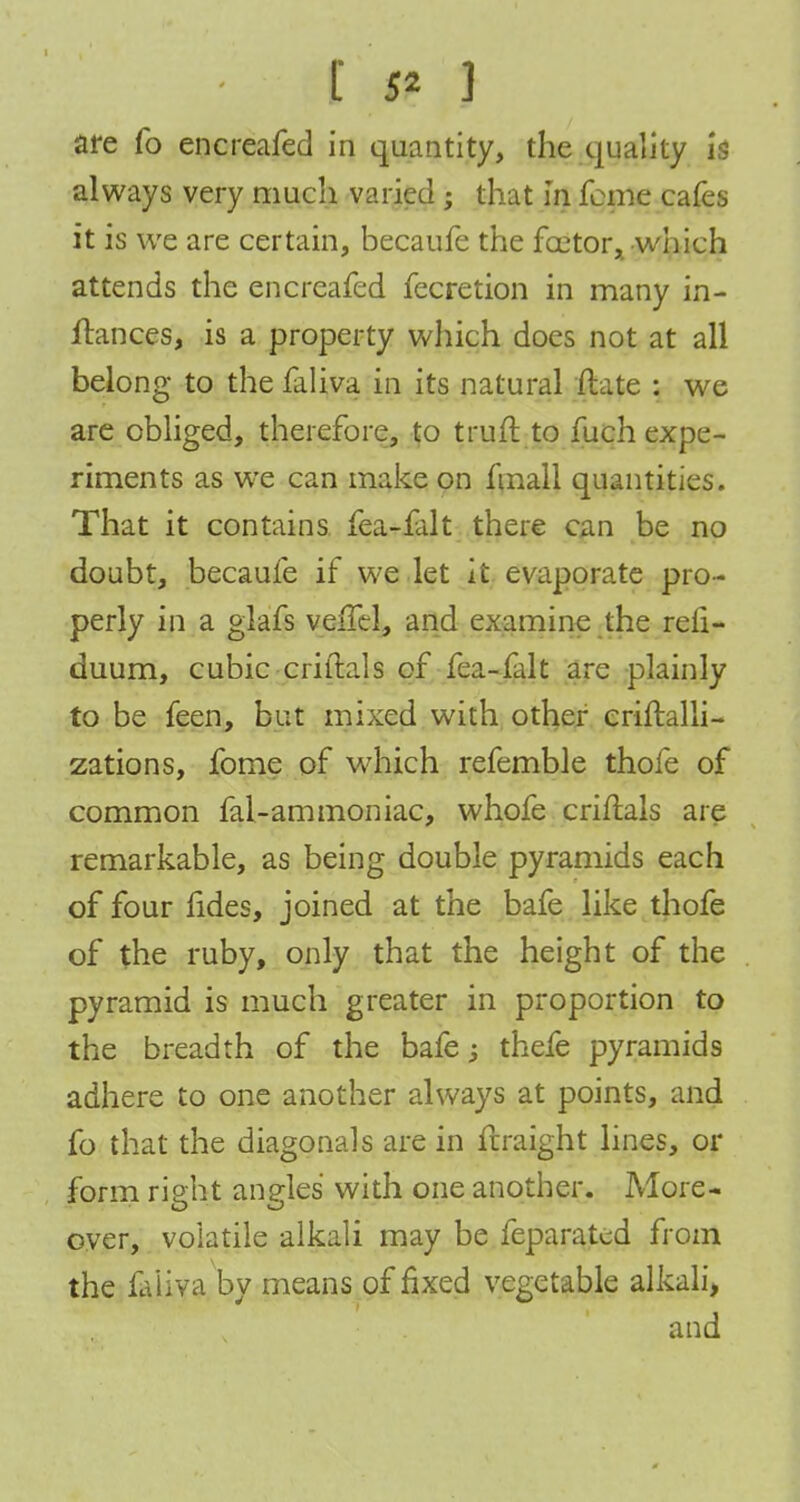 Is*] are fo encreafed in quantity, the quality is always very much varied; that in feme cafes it is we are certain, becaufe the factor, which attends the encreafed fecretion in many in- flances, is a property which does not at all belong to the faliva in its natural ftate : we are obliged, therefore, to trun: to fuch expe- riments as we can make on fmall quantities. That it contains fea-falt there can be no doubt, becaufe if we let it evaporate pro- perly in a glafs veifel, and examine the reli- duum, cubic criitals of fea-falt are plainly to be feen, but mixed with other criftalli- zations, fome of which refemble thofe of common fal-ammoniac, whofe criflals are remarkable, as being double pyramids each of four fides, joined at the bafe like thofe of the ruby, only that the height of the pyramid is much greater in proportion to the breadth of the bafe; thefe pyramids adhere to one another always at points, and fo that the diagonals are in ftraight lines, or form right angles with one another. More- over, volatile alkali may be feparatcd from the faiiva by means of fixed vegetable alkali, and