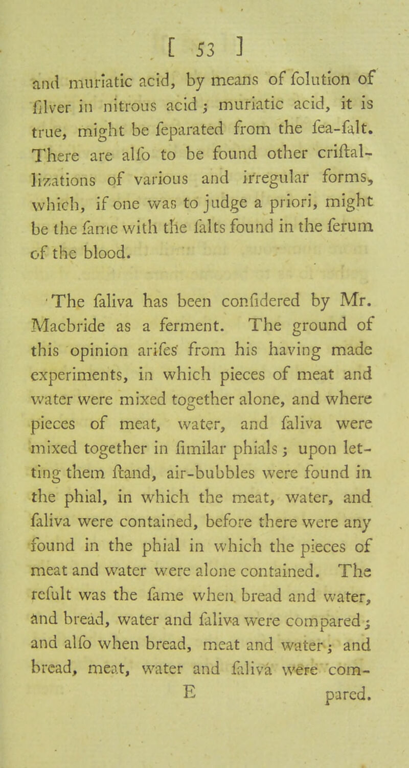 and muriatic acid, by means of folntion of filver in nitrous acid ; muriatic acid, it is true, might be feparated from the fea-falt. There are alio to be found other criftal- lizations of various and irregular forms, which, if one was to judge a priori, might be the fame with the fairs found in the ferum of the blood. The faliva has been confidered by Mr. Macbride as a ferment. The ground of this opinion arifes from his having made experiments, in which pieces of meat and water were mixed together alone, and where pieces of meat, water, and faliva were mixed together in fimilar phials; upon let- ting them fcand, air-bubbles were found in the phial, in which the meat, water, and faliva were contained, before there were any found in the phial in which the pieces of meat and water were alone contained. The refult was the fame when bread and water, and bread, water and faliva were compared; and alfo when bread, meat and water; and bread, meat, water and faliva were cora- E pared.