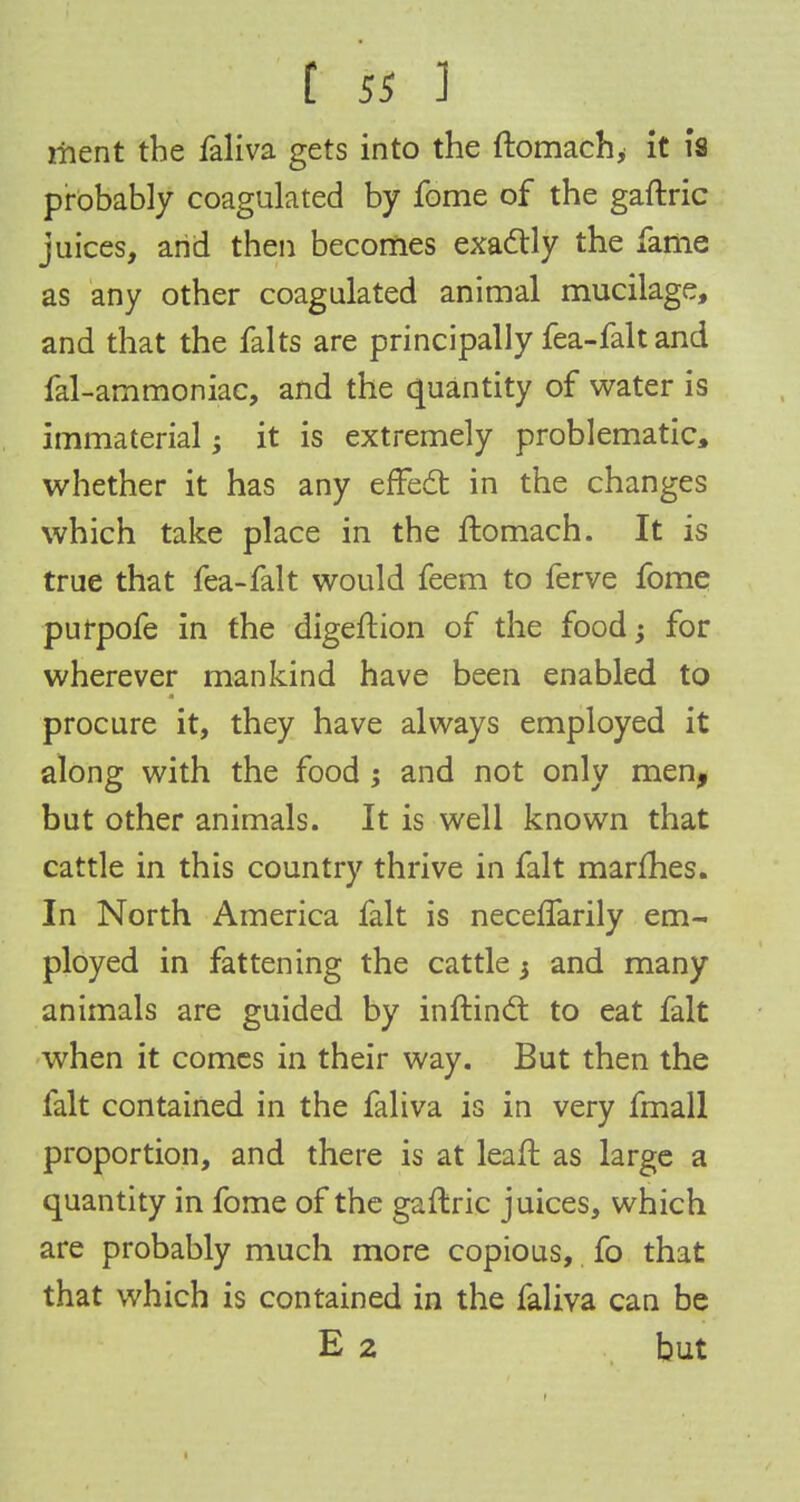 ment the faliva gets into the ftomach, it is probably coagulated by fome of the gaftric juices, arid then becomes exactly the fame as any other coagulated animal mucilage, and that the falts are principally fea-fait and fal-ammoniac, and the quantity of water is immaterial; it is extremely problematic, whether it has any effect in the changes which take place in the ftomach. It is true that fea-falt would feem to ferve fome purpofe in the digeftion of the food •> for wherever mankind have been enabled to procure it, they have always employed it along with the food j and not only men, but other animals. It is well known that cattle in this country thrive in fait marfhes. In North America fait is neceffarily em- ployed in fattening the cattle 3 and many animals are guided by inftinct to eat fait when it comes in their way. But then the fait contained in the faliva is in very fmall proportion, and there is at leaft as large a quantity in fome of the gaftric juices, which are probably much more copious, fo that that which is contained in the faliva can be E 2 but