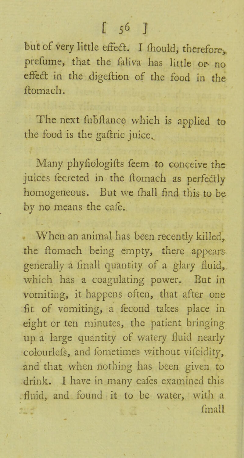 but of very little efFecl:. I mould, therefore, prefume, that the faliva has little or no effect in the digeftion of the food in the ftomach. The next fubftance which is applied to the food is the gaftric juice. Many phyiiologifts feem to conceive the juices fecreted in the ftomach as perfectly homogeneous. But we mail find this to be by no means the cafe. When an animal has been recently killed, the ftomach being empty, there appears generally a fmall cjuantity of a glary fluid, which has a coagulating power. But in vomiting, it happens often, that after one fit of vomiting, a fecond takes place in eight or ten minutes, the patient bringing up a large quantity of watery fluid nearly colourlefs, and fometimes without vifcidity, and that when nothing has been given to drink. I have in many cafes examined this fluid, and found it to be water, with a fmall