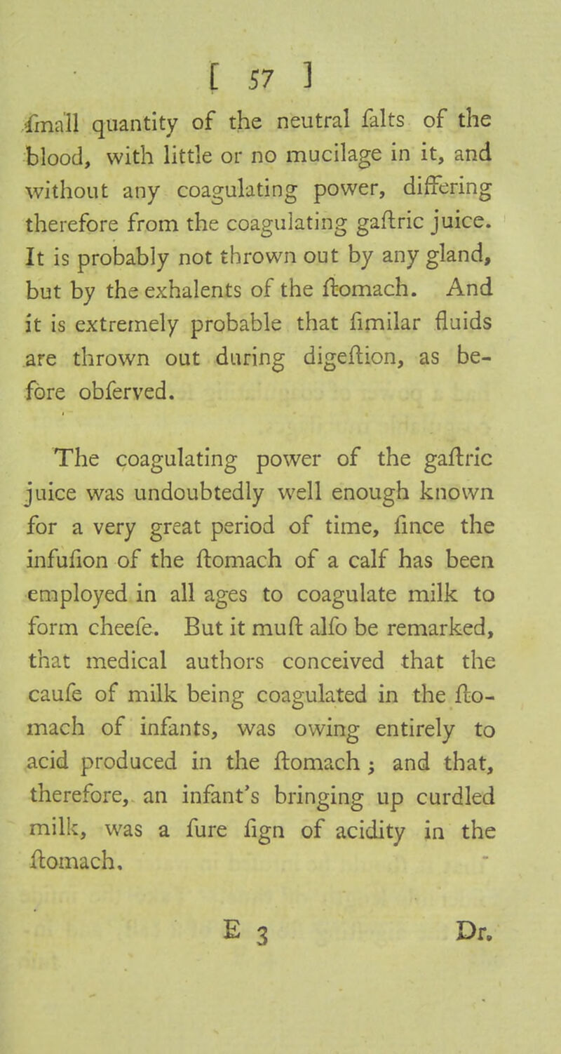 .ftnall quantity of the neutral falts of the blood, with little or no mucilage in it, and without any coagulating power, differing therefore from the coagulating gaftric juice. It is probably not thrown out by any gland, but by the exhalents of the ftomach. And it is extremely probable that fimilar fluids are thrown out during digeftion, as be- fore obferved. The coagulating power of the gaftric juice was undoubtedly well enough known for a very great period of time, fince the infufion of the ftomach of a calf has been employed in all ages to coagulate milk to form cheefe. But it muft alfo be remarked, that medical authors conceived that the caufe of milk being coagulated in the fto- mach of infants, was owing entirely to acid produced in the ftomach; and that, therefore, an infant's bringing up curdled milk, was a fure fign of acidity in the ftomach. Dr.