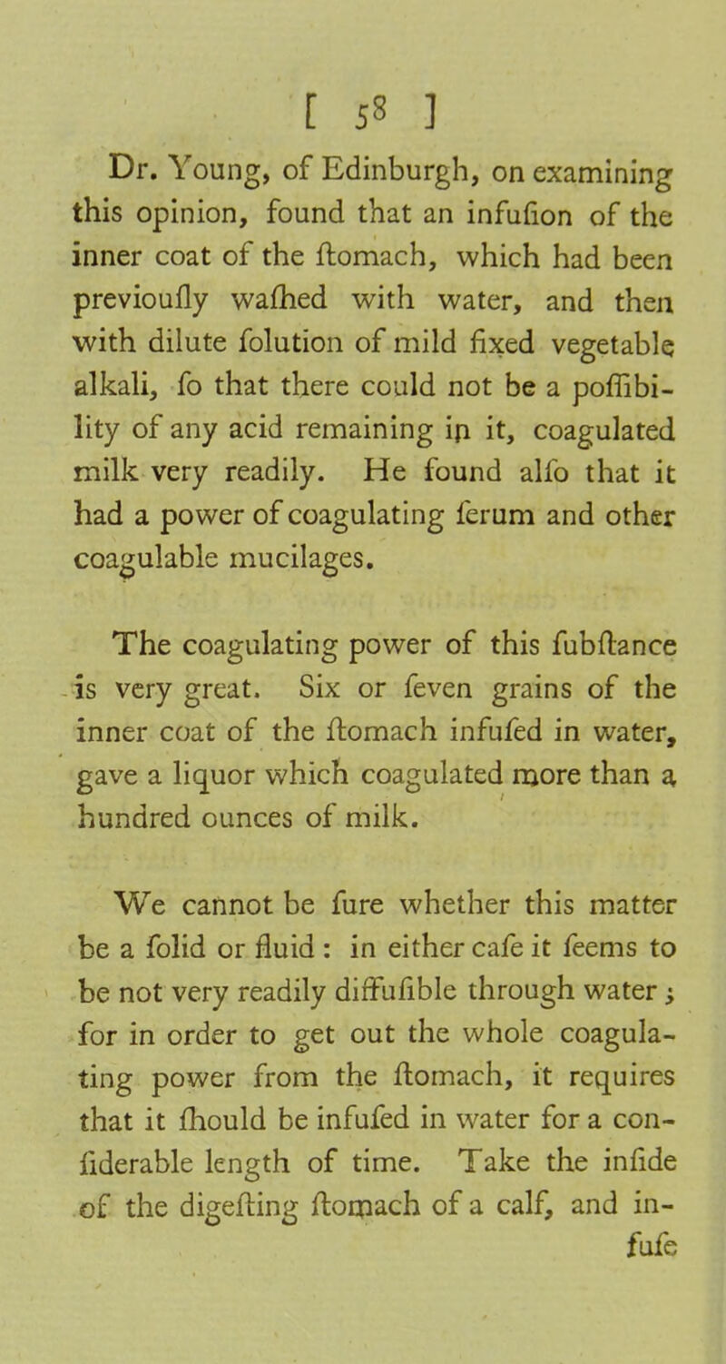 this opinion, found that an infufion of the inner coat of the ftomach, which had been previoufly warned with water, and then with dilute folution of mild fixed vegetable alkali, fo that there could not be a poffibi- lity of any acid remaining ip it, coagulated milk very readily. He found alfo that it had a power of coagulating ferum and other coagulable mucilages. The coagulating power of this fubftance is very great. Six or feven grains of the inner coat of the ltomach infufed in water, gave a liquor which coagulated more than a hundred ounces of milk. We cannot be fure whether this matter be a folid or fluid : in either cafe it feems to be not very readily diffufible through water -y for in order to get out the whole coagula- ting power from the ftomach, it requires that it mould be infufed in water for a con- fiderable length of time. Take the infide of the digefting ftomach of a calf, and in- fufe