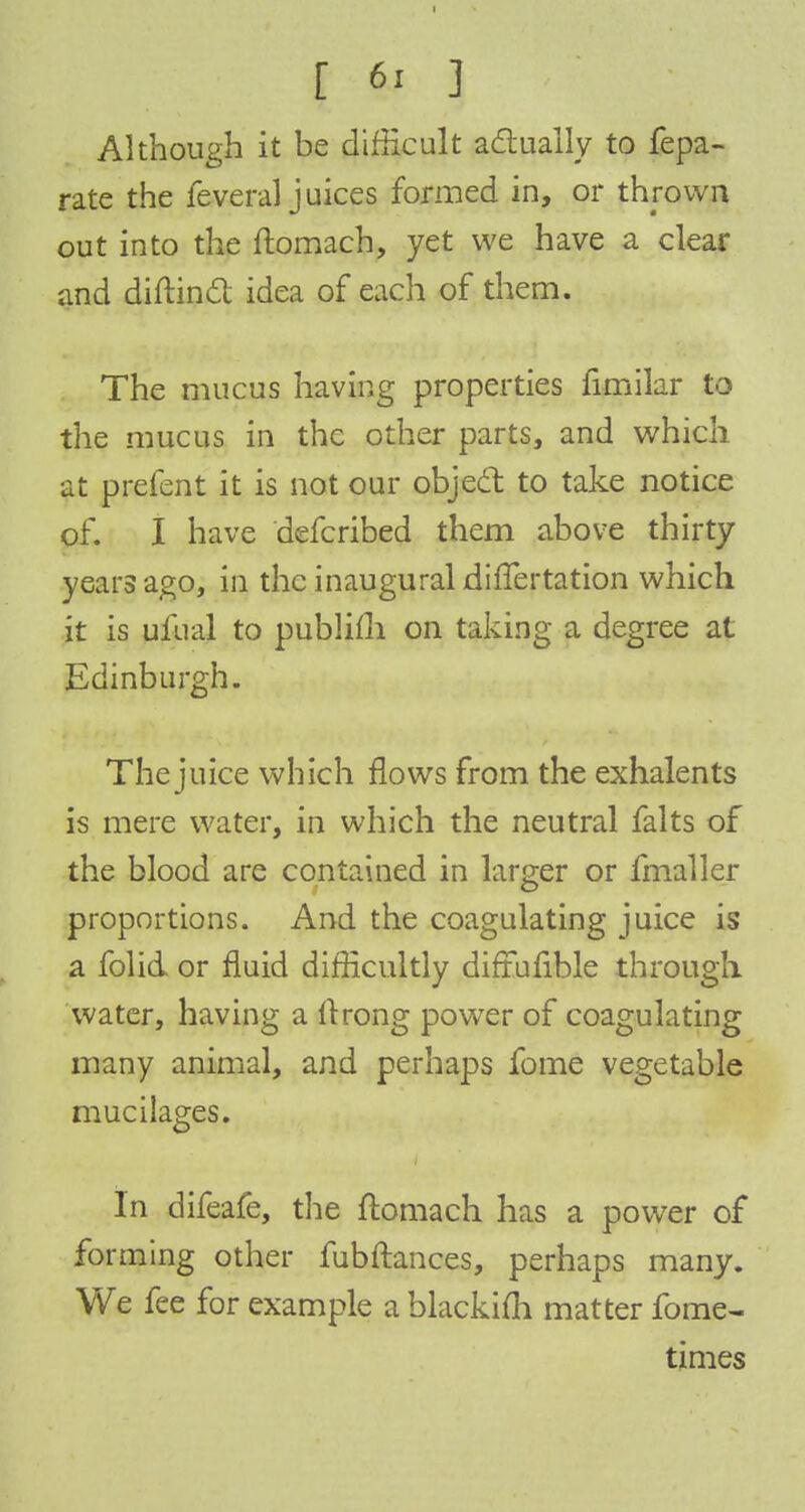 [ 6! ] Although it be difficult actually to fepa- rate the feveral juices formed in, or thrown out into the ftomach, yet we have a clear and diftinct idea of each of them. The mucus having properties fimilar to the mucus in the other parts, and which at prefent it is not our object to take notice of. I have defcribed them above thirty years ago, in the inaugural diflertation which it is ufual to publifh on taking a degree at Edinburgh. The juice which flows from the exhalents is mere water, in which the neutral falts of the blood are contained in larger or fmaller proportions. And the coagulating juice is a folid or fluid difficultly dirrbfible through water, having a flrong power of coagulating many animal, and perhaps fome vegetable mucilages. In difeafe, the ftomach has a power of forming other fubftances, perhaps many. We fee for example a blackim matter fome- times