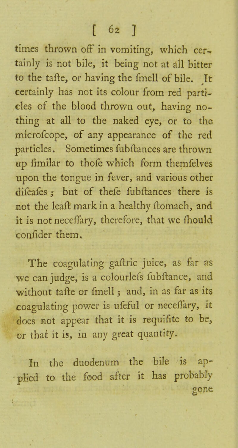 times thrown off in vomiting, which cer- tainly is not bile, it being not at all bitter to the tafte, or having the fmell of bile. It certainly has not its colour from red parti- cles of the blood thrown out, having no- thing at all to the naked eye, or to the microfcope, of any appearance of the red particles. Sometimes fubftances are thrown up fimilar to thofe which form themfelves upon the tongue in fever, and various other difeafes ; but of thefe fubftances there is not the leaft mark in a healthy ftomach, and it is not neceffary, therefore, that we mould confider them. The coagulating gaftric juice, as far as we can judge, is a colourlefs fubftance, and without tafte or fmell -y and, in as far as its coagulating power is ufeful or neceffary, it does not appear that it is requifite to be5 or that it is, in any great quantity. In the duodenum the bile is ap- plied to the food after it has probably gone