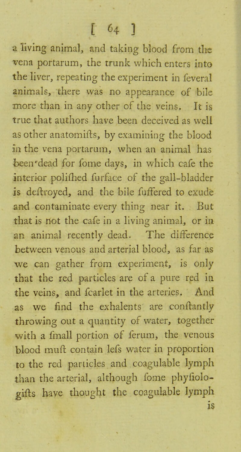 •a living animal, and taking blood from the vena portarum, the trunk which enters into the liver, repeating the experiment in feveral animals, there was no appearance of bile more than in any other of the veins. It is. true that authors have been deceived as well as other anatomifts, by examining the blood in the vena portarum, when an animal has been'dead for fome days, in which cafe the interior polifhed furface of the gall-bladder is deftroyed, and the bile fufTered to exude and contaminate every thing near it. But that is not the cafe in a living animal, or in an animal recently dead. The difference between venous and arterial blood, as far as we can gather from experiment, is only that the red particles are of a pure red in the veins, and fcarlet in the arteries. And as we find the exhalents are conflantly throwing out a quantity of water, together with a fmall portion of ferum, the venous blood mud contain lefs water in proportion to the red panicles and coagulable lymph than the arterial, although fome phyfiolo- gifts have thought the coagulable lymph is