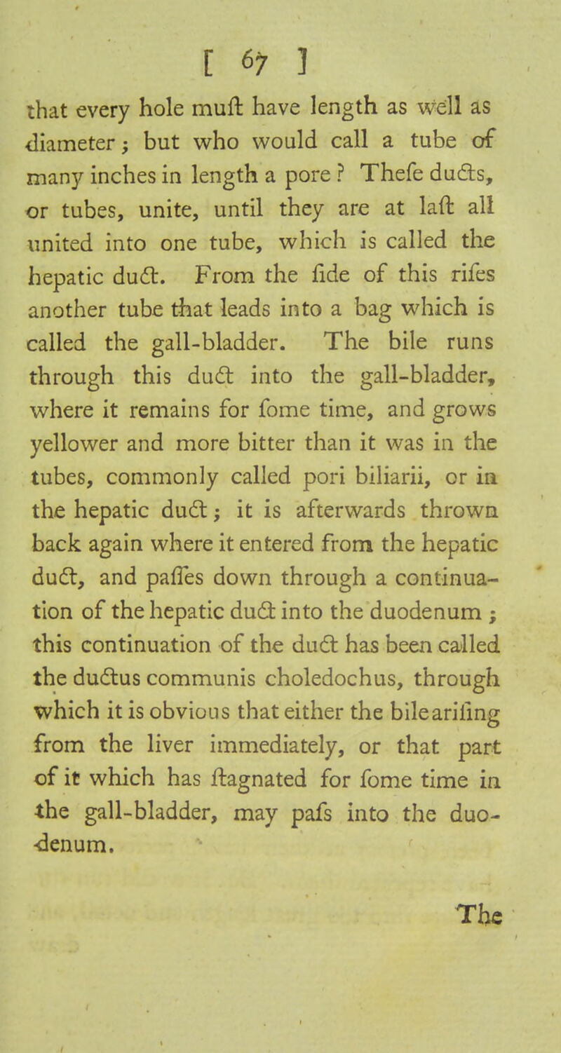 that every hole mull have length as we'll as diameter; but who would call a tube of many inches in length a pore ? Thefe duds, or tubes, unite, until they are at laft all united into one tube, which is called the hepatic duel:. From the fide of this rifes another tube that leads into a bag which is called the gall-bladder. The bile runs through this duel: into the gall-bladder, where it remains for fome time, and grows yellower and more bitter than it was in the tubes, commonly called pori biliarii, or in the hepatic duel:; it is afterwards thrown back again where it entered from the hepatic duct, and paffes down through a continua- tion of the hepatic duel: into the duodenum ; this continuation of the duel has been called the ductus communis choledochus, through which it is obvious that either the bileariling from the liver immediately, or that part of it which has ftagnated for fome time in the gall-bladder, may pafs into the duo- denum. The